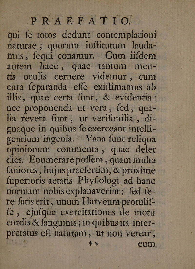 Qui fe totos dedunt contemplationi naturae ; quorum infhtutum lauda- mus, fequi conamur. Cum uídem autem haec , quae tantum men- tis oculis cernere videmur, cum cura feparanda efle exiftimamus ab ilis, quae certa funt, &amp; evidentia : nec proponenda ut vera, fed, qua- lia revera funt, ut Vekifimilid , di- gnaque in quibus fe exerceant intelli- gentium ingenia. Vana funt reliqua opinionum commenta, quae delet dies. Enumerare poffem , quam multa faniores , hujus praefertim, &amp; proxime fuperioris aetatis Phyfiolooi ad hanc normam nobis explanaverint; fed fe-- re fatiserit, unum Harveum protulif- fe, ejufque exercitatiónes de motu . cordis &amp; fanguinis ; in quibus 1ta inter- phones eft naturam , ut non verear; | * ox eum.