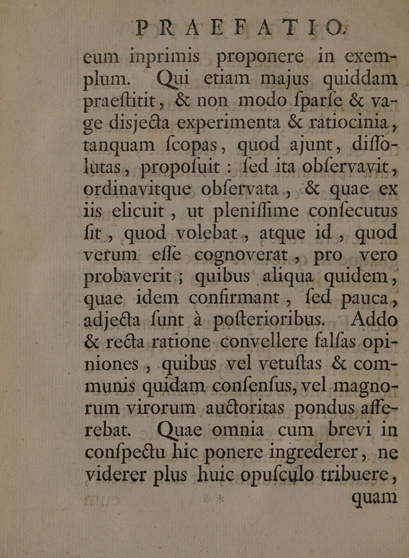 poR AER ATLEO eum inprimis proponere in exem- plum. Qui etiam majus quiddam . praefüitit,. &amp; non modo fparíe &amp; va- ge disjela experimenta &amp; ratiocinia, tanquam Ícopas, quod ajunt, diffo- lutas., propofuit : fed ita obfervavit, ordinavitque. obfervata ., «&amp;. quae. ex iis elicuit , ut pleniffime confecutus fit, quod volebat, atque id ,. quod verum efle cognoverat. pro vero probaverit; quibus: aliqua. quidem, quae idem confirmant, fed pauca, adjeda. funt à pofterioribus... Addo &amp; recla ratione. convellere falías opi- niones , quibus vel vetuítas &amp; com- munis quidam. confenfus, vel magno- rum virorum aucoritas pondus affe- rebat. | Quae. omnia cum brevi in confpedu hic ponere ingrederer, ne viderer pns i buie s.opuigülo tribuere, quam