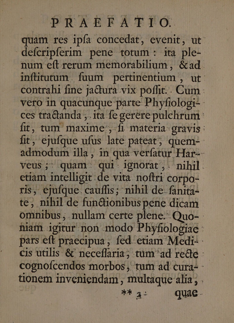 quam res ipfa concedat, evenit, ut: defcripferim pene totum: ita ple- num eft rerum memorabilium, &amp;ad infitutum. fuum pertinentium , ut contrahi fine jaGtura vix poffit.. Cum - vero in quacunque parte- Phyfiologi- ces tradianda ; ita fe gerere pulchrum: fit, tum maxime;-fi materia- gravis : fit, ejufque ufus late pateat; quem-- admodum illa , 1n qua verfatur Har-- veus;- quam: qui: ignorat ,- nihil. etiam intelligit: de vita noftri corpo-- ris, ejufque. cauffis ; nihil de- fanita- te; nihil de fundionibus pene dicam omnibus, ; nullam certe plene--Quo- - niam igitur non. modo Phyfiologiae : pars eft praecipua; fed etiam Medi-- cis utilis &amp; neceffaria; tüm^ad rede : cognoícendos morbos , tum ad cura- - tionem inveniendam , multaque alia; . | PE 32 quae -