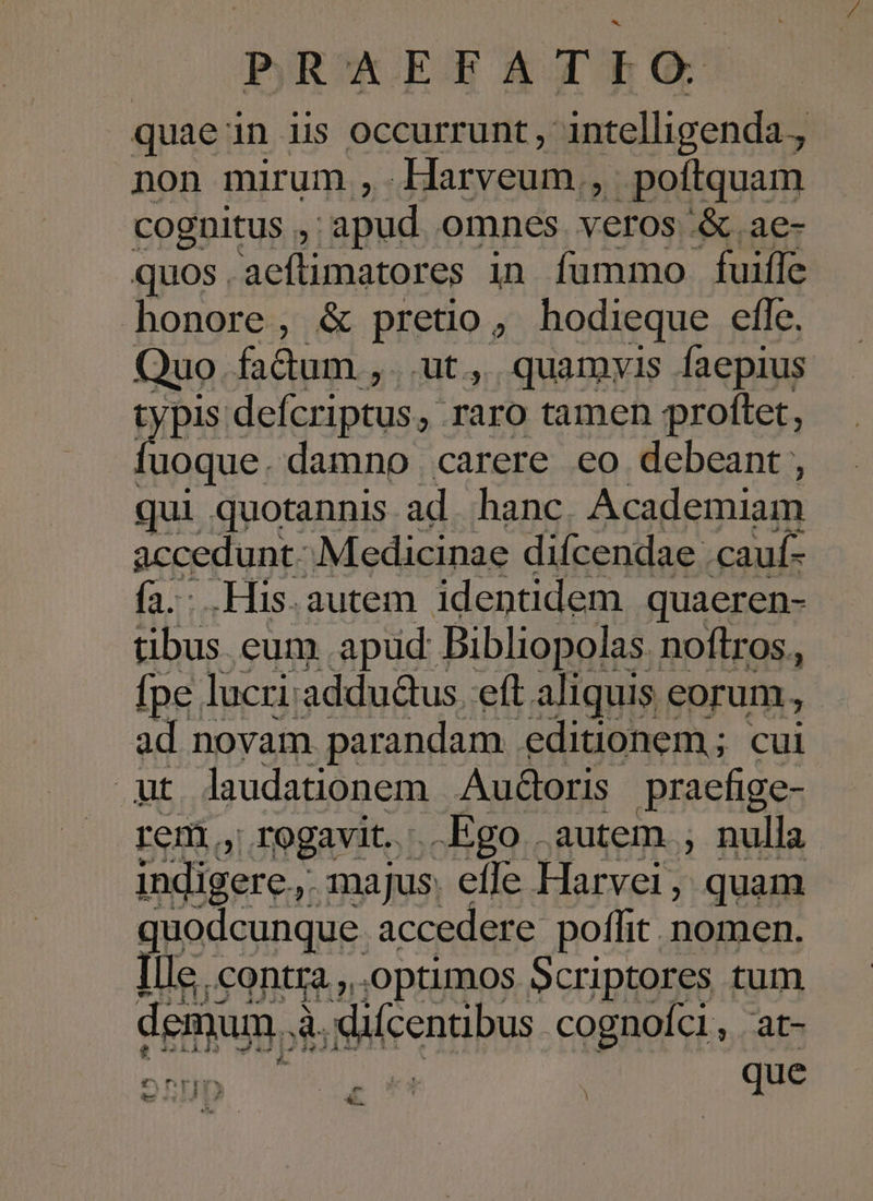 quaein His occurrunt , intelligenda. non mirum ,.Harveum , poftquam cognitus ,: apud omnes veros '&amp; .ae- quos SEHEAMAUR in fummo fuifle honore, &amp; pretio, hodieque efle. Quo fadum , Ut, quamyis faepius typis defcriptus, raro tamen proltet, fuoque. damno | carere eo debeant , qui quotannis ad. hanc Academiam accedunt. Medicinae difcendae cauí- fa. .His.autem identidem quaeren- tibus. eum .apud Bibliopolas. noftros. - [pe lucri: addu&amp;us eft aliquis eorum, ad novam parandam editionem; cui ut laudationem AudGoris pracfige- rem, rogavit. Ego autem , nulla indigere, majus. efle Harvei, quam quodcunque accedere poffit nomen. Ille. contra. optimos Scriptores tum demum, à. fidc enn bus cognoíci, at- e DID que : e &amp;.