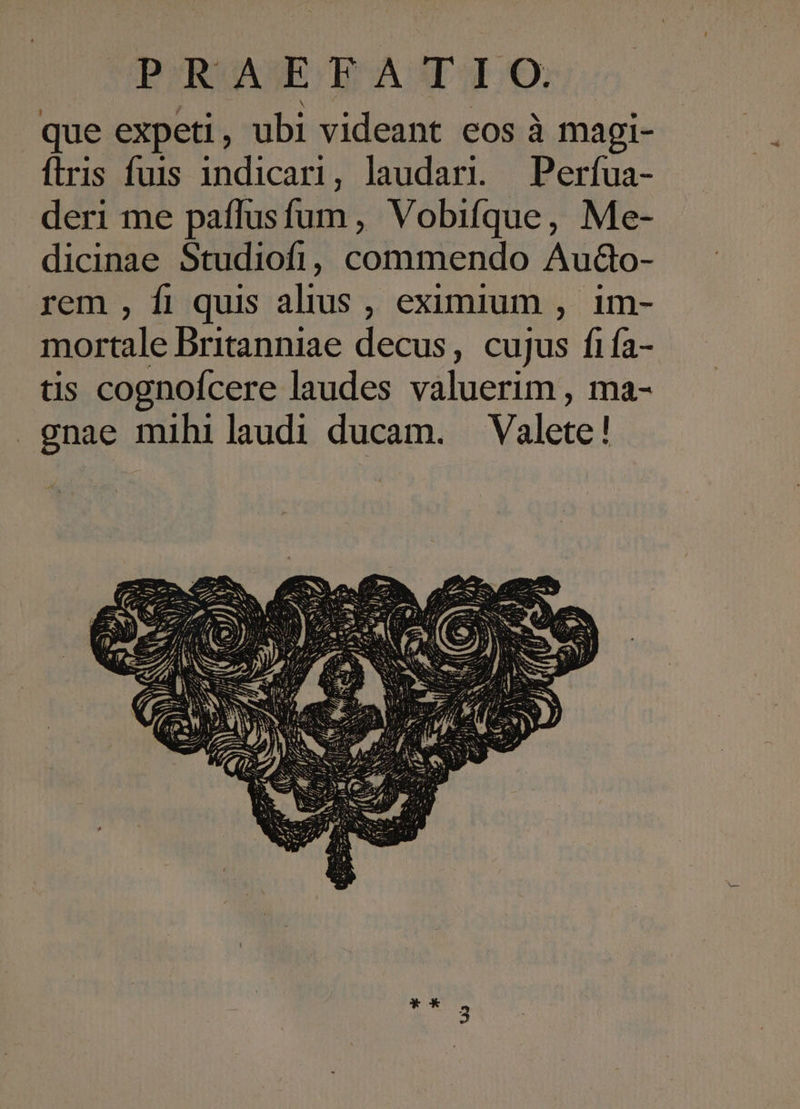 PROASEH ATO. que expeti, ubi videant eos à magi- ftris fuis indicari, laudari. — Perfua- deri me paffusfum, Vobifque, Me- dicinae Studiofi, commendo Au&amp;o- rem , fi quis alius , eximium , im- mortale Britanniae decus, cujus fifa- tis cognofcere laudes valuerim , ma- gnae mihi laudi ducam. Valete