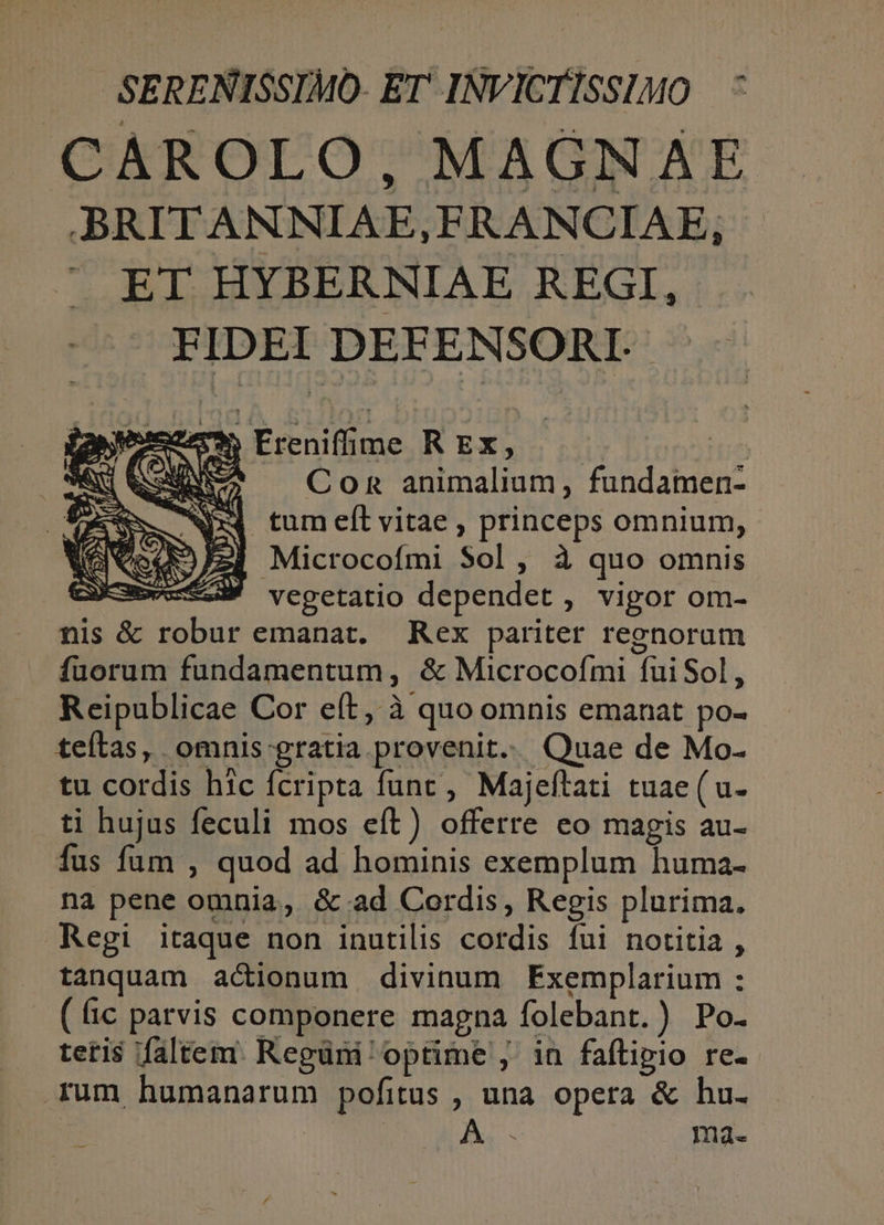 SERENISSIMO- ET INVICTISSIMO CAROLO, MAGNAE BRITANNIAE,FRANCIAE;, A EI. HYBERNIAE REGI, FIDEI DEFENSORI-- |Ereniffüu««psg R Ex, CoR animalium, fundamen- E tum eft vitae , princeps omnium, A324 Microcofmi Sol, à quo omnis et vegetatio dependet , vigor om- nis &amp; robur emanat. Rex pariter regnoram fuorum fundamentum, &amp; Microcofmi fui Sol, Reipublicae Cor e(t, à quo omnis emanat po- teílas, omnis-gratia provenit. Quae de Mo- tu cordis hic fcripta func, Majeftati tuae(u- ti hujus feculi mos eft) offerre eo magis au- fus fum , quod ad hominis exemplum huma- na pene omnia, &amp;.ad Cordis, Regis plurima, Regi itaque non inutilis cordis fui notitia , tanquam actionum divinum FExemplarium : (c parvis componere magna folebant.) Po. tetis faltem. Regüni optime , in faflipio re- rum humanarum pofitus , una opera &amp; hu. | . ma.