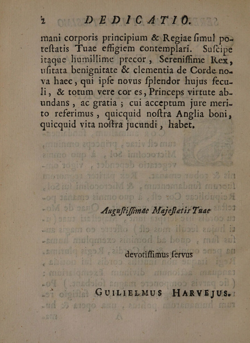 6 ouo emo 6o mani corporis principium &amp; Regiae fimul poz teftatis Tuae effigiem contemplari. Sufcipe itaque humillime precor, Sereniffime Kex, ufitata benignitate &amp; clementia de Corde no. va haec , qui ipfe novus fplendor hujus fecu- li, &amp; totum vere cor es, Princeps virtute ab- undans , ac gratia ; cui acceptum jure meri- to referimus , quicquid noftra Anglia boni, quicquid vita noftra Jucundi , habet, Aagufifomae Majefatir Tuae — devotiffimus fervus - toov GUILIELMUS HARVEJUS.: