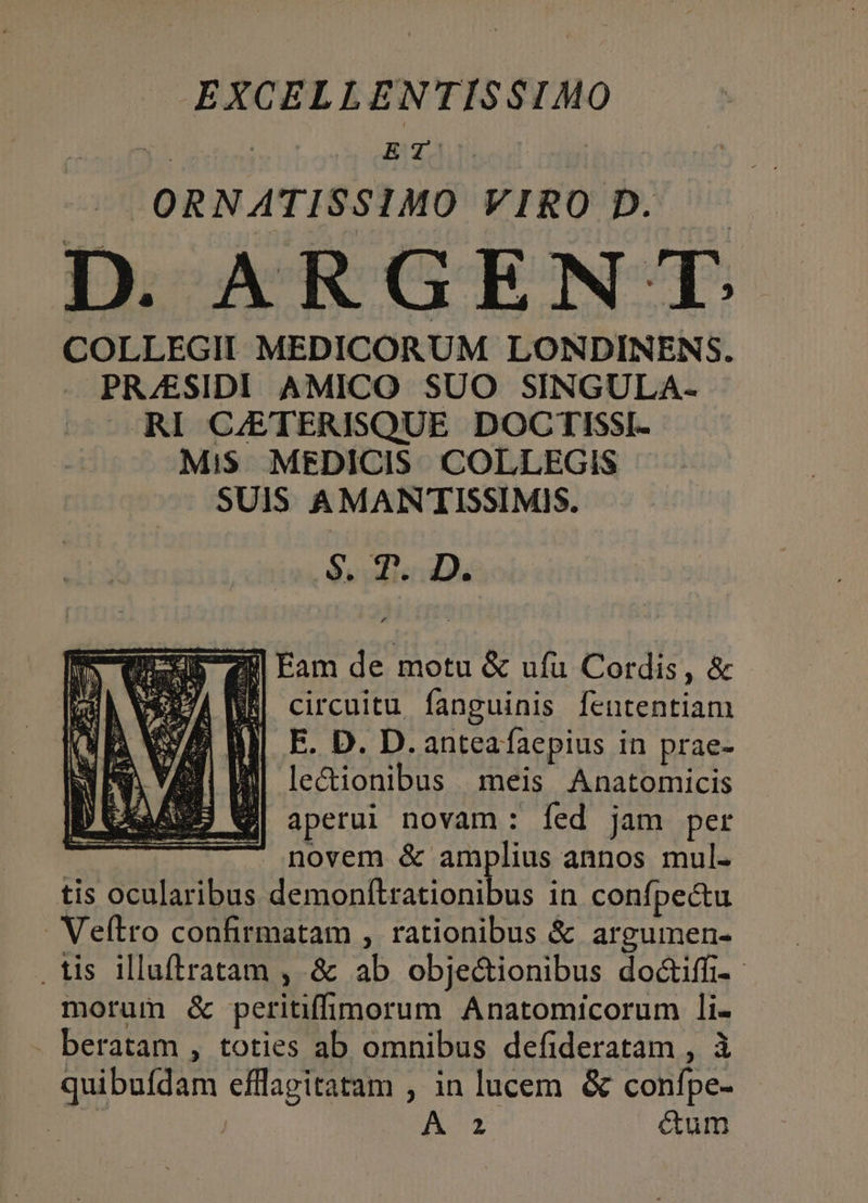 EXCELLENTISSIMO ORNATISSIMO VIRO D. D. ARGENT. COLLEGII MEDICORUM LONDINENS. PR/ESIDI AMICO SUO SINGULA- RI CJETERISQUE DOCTISSI- MiS MEDICIS. COLLEGIS SUIS AMANTISSIMIS. Su pli ds Emu Fam de motu &amp; ufu Cordis, &amp; DA WS circuitu fanguinis fententiam IJ] E. D. D. anteaíaepius in prae- Sl lectionibus meis Anatomicis B Wi aperui novam: íed jam per novem &amp; amplius annos mul. tis ocularibus demonítrationibus in confpectu . Veftro confirmatam , rationibus &amp; argumen- . tis illuftratam , &amp; ab obje&amp;ionibus do&amp;iffi-.- morum &amp; peritifimorum Anatomicorum li- . beratam , toties ab omnibus defideratam , à quibufdam efflagitatam , in lucem &amp; confpe- | | ^ RUE cum