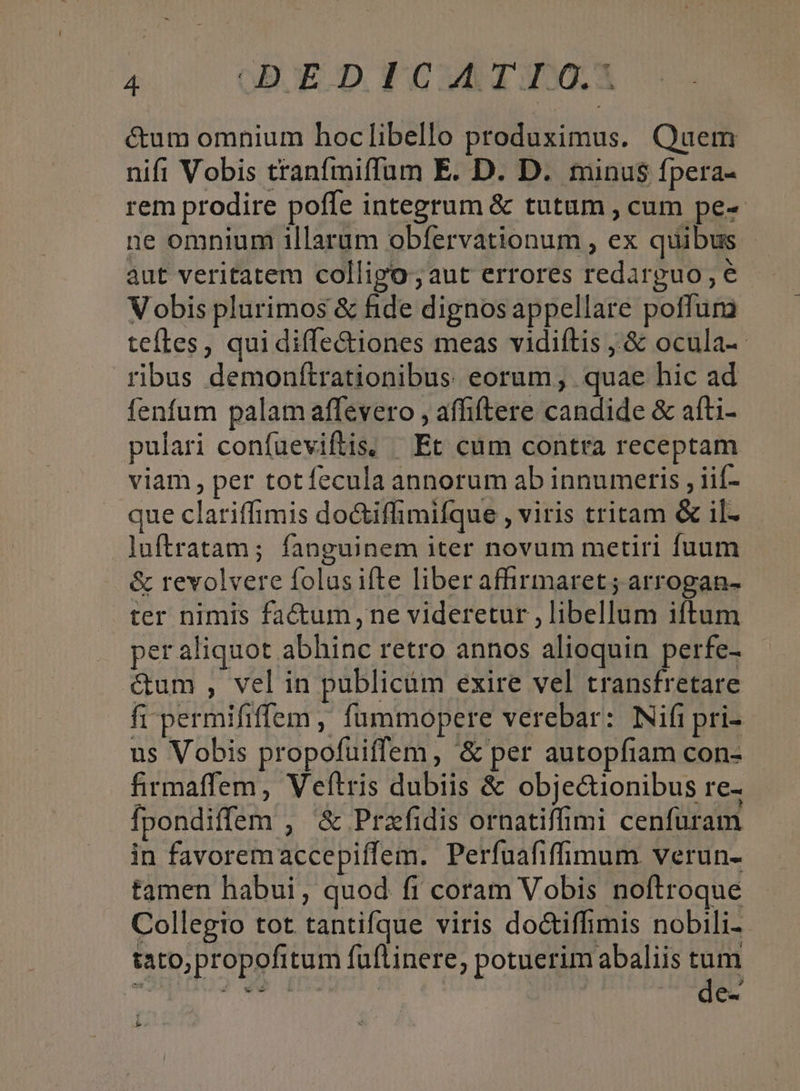 cum omnium hoclibello produximus. Quem nifi Vobis tranfmiffum E. D. D. minus fpera- rem prodire poffe integrum &amp; tutum , cum pe- ne omnium illarum obfervationum , ex quibus - aut veritatem colligo; aut errores redarpguo , e Vobis plurimos &amp; fide dignosappellare poffura teftes, qui diffe&amp;iones meas vidiítis ,.&amp; ocula-- ribus demonítrationibus eorum, quae hic ad fenfum palam affevero , affiftere candide &amp; afti- pulari confueviftis, Et cum contra receptam viam, per totfecula annorum ab innumeris , iif- que clariffimis do&amp;iffimifque , viris tritam &amp; il- luftratam; fanguinem iter novum metiri fuum &amp; revolvere folus ifte liberaffirmaret; arrogan- ter nimis factum, ne videretur , libellum iftum per aliquot abhinc retro annos alioquin perfe- &amp;um , vel in publicum exire vel transfretare fi permififfem , fummopere verebar: Nifi pri- us Vobis propofuiflem, &amp; per autopfiam con- firmaffem, Veftris dubiis &amp; objectionibus re- fpondiffem , &amp; Przfidis ornatiffimi cenfuram in favoremaccepiffem. Perfuafifimum verun- tamen habui, quod fi coram Vobis noftroque Collegio tot tantifque viris do&amp;iffimis nobili tato, propofitum fuflinere, potuerim abaliis tum de-