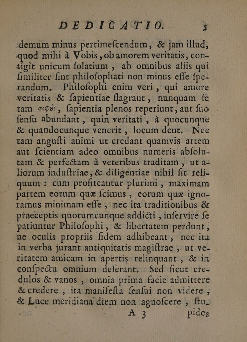 demum minus pertimefcendum, &amp; jam illud, quod mihi à Vobis , obamorem veritatis, con- tigit unicum folatium , ab omnibus aliis qui fimiliter fint philofophati non minus effe fpc- randum, Philofophi enim veri, qui amore veritatis &amp; Ííapientiae flagrant , nunquam fe tam c«086, fapientia plenos reperiunt, aut fuo fenfu abundant , quin veritati , à quocunque &amp; quandocunque venerit , locum dent. | INec tam anguíli animi ut credant quamvis artem aut fcientiam adeo omnibus numeris abfolu- tam &amp; perfectam à veteribus traditam , ut a- liorum induftriae, &amp; diligentiae nihil fit. reli- quum : cum profiteantur plurimi , maximam partem eorum quz Ícimus , eorum quz igno- ramus minimam effe , nec ita traditionibus &amp; praeceptis quorumcunque addi&amp;i , infervire fe patiuntur Philofophi , &amp; libertatem perdunt, ne oculis propriis fidem adhibeant, nec ita in verba jurant antiquitatis magiftrae , ut ve- ritatem amicam in apertis relinquant ;, &amp; in confpectu omnium deferant. Sed ficut cre- dulos &amp; vanos ,' omnia prima facie admittere &amp; credere , ita manifefta fenfui non videre , &amp; Luce meridiana diem non agnofcere , ftu. -— A 3 | pides