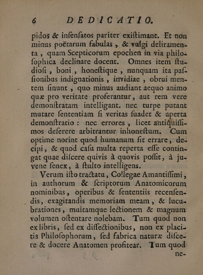 é DEDICMTIO pidos &amp; infenfatos pariter exillimant. Et non minus poétarum fabulas ,. &amp; valei deliramen- ta, quam Scepticorum epochen in via philo- fophica declinare docent. Omnes item ftu- diofi , boni , honeftique , nunquam ita paf- fionibus indignationis , invidiae , obrui men- . tem finunt , quo minus audiant aequo animo quz pro veritate proferantur, aut rem vere demonílratam intelligant. nec turpe putant mutare fententiam íi veritas fuadet &amp; aperta demonfítratio : nec errores , licet antiQuiffi- mos defíerere arbitrantur inhoneftam. | Cum optime norint quod humanum fit errare, de- cipi, &amp; quod caíu multa reperta effe contin- gat quae difcere quivis à quovis poffit, à ju- vene fenex, à flulto intelligens. Verum iftotra&amp;atu , Collegae Amantiffimi , in authorum &amp; Ícriptorum Anatomicorum nominibus, operibus &amp; [ententiis recenfen- . dis, exagitandis memoriam meam, &amp; lucu. brationes, multamque le&amp;ionem &amp; magnum volumen oftentare nolebam. Tum quod non exlibris, fed ex diffe&amp;ionibus, non ex placi- tis Philofophorum, fed fabrica naturx diíce- re &amp; docere Anatomen profitear.. Tum quod. | ne-
