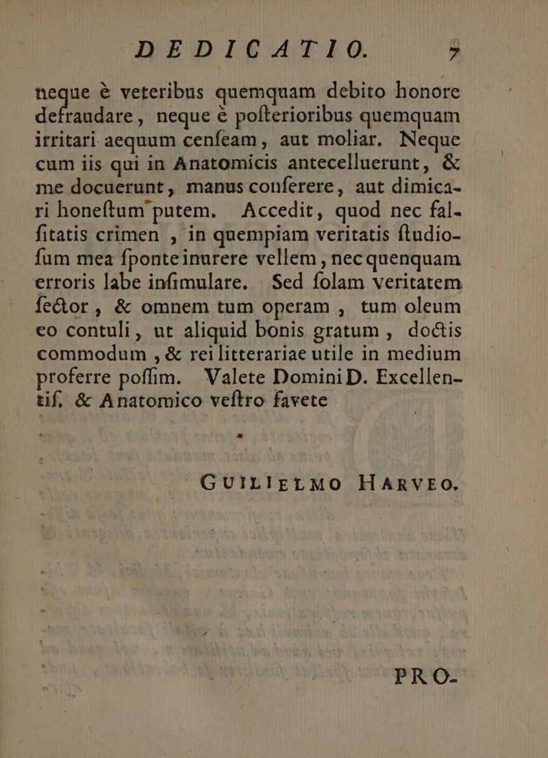 neque &amp; veteribus quemquam debito honore Ew 1d , neque e pofterioribus quemquam itritari aequum cenfeam , aut moliar. Neque cum iis qui in Anatomicis antecelluerunt, &amp; me docuerunt, manus conferere, aut dimica- ri honeftum putem. — Accedit, quod nec fal- fitatis crimen , in quempiam veritatis ftudio- fum mea fponteinurere vellem , necquenquam erroris labe infimulare. | Sed folam veritatem fector, &amp; omnem tum operam , tum oleum €o contuli, ut aliquid bonis gratum , doctis commodum , &amp; reilitterariae utile in medium proferre poffim. Valete Domini D. Excellen- tif, &amp; Anatomico veftro favete * GUILIELMO HARVEO. PRO-