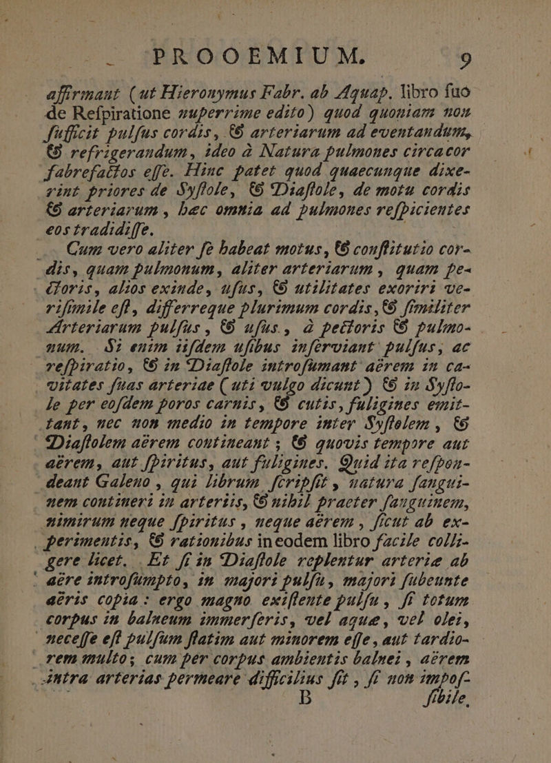 c osS)RIQ/OEMIPUM, . 5$ afirimaut (ut Hieronymus Fabr. ab A43145. libro fuo de Refpiratione zuperrzme edito) quod quoniam mom | Jiffcit pulfus cordis, (0 arteriarum ad eventandum, (S refrigeraudum, ideo 2 Natura pulmones circacor fabrefattos effe. Hinc patet quod quaecunque dixe- vint priores de Syflole, € Dzaflole, de motu cordis (9 arteriarum , bec omtia ad pulmones rofbicientes eos tradid:ffe. ! : d — Cum vero aliter fo babeat motus, € conflitutio cor- dis, quam pulmonum, aliter arteriarum , quam pe- - éforis, al:os exinde, ufus, C9 utzlitates exoriri ve- rifle efl, differreque plurimum cordis,C9 ffrmsiiter — Zrteriarum pulfus, C ufus, à pectoris € pulmo- am. 2 oeuim ufdem ufbus inferviaut pulfus, ac vefpiratio, €9 2n *Diaflole introfumant' aerem in ca- vitates fuas arteriae ( uti vulgo dicunt) &amp;9 zn Syffo- Je per eofdem poros carnis, &amp;8 cutis, fuligines emit- Iant, uec on medio in tempore imter Swflolem , €6 | 2: Diaflolem aérem contineant ; (0 quovis tempore aut aerem, aut [Diritus, aut fuligines. Quid ita vefpon- deant Galeno , quà librum feribfet , uatura fangui- . Wem contzuerz 22 arteriis, 8 nibil praeter fauguzuem, mirum ueque fpiritus , neque aerem , ficut ab ex- , perameutis, 59 rationibus ineodem libro fzcZe collz- gere licet... Et ff in Diaflole roplentur arterie ab . aere introfumpto, 15. qajgor pulfu, majori fübeunte déris Copia : ergo aagno exi[leute pulfu, ff totum corpus zn balaeum immer[eris, vel aque, vel olei, neceffe eft pulfum flatim aut msnorem effe, aut tardio- Tem multos cum per corpus ambientis balnei , aerem As B bile.