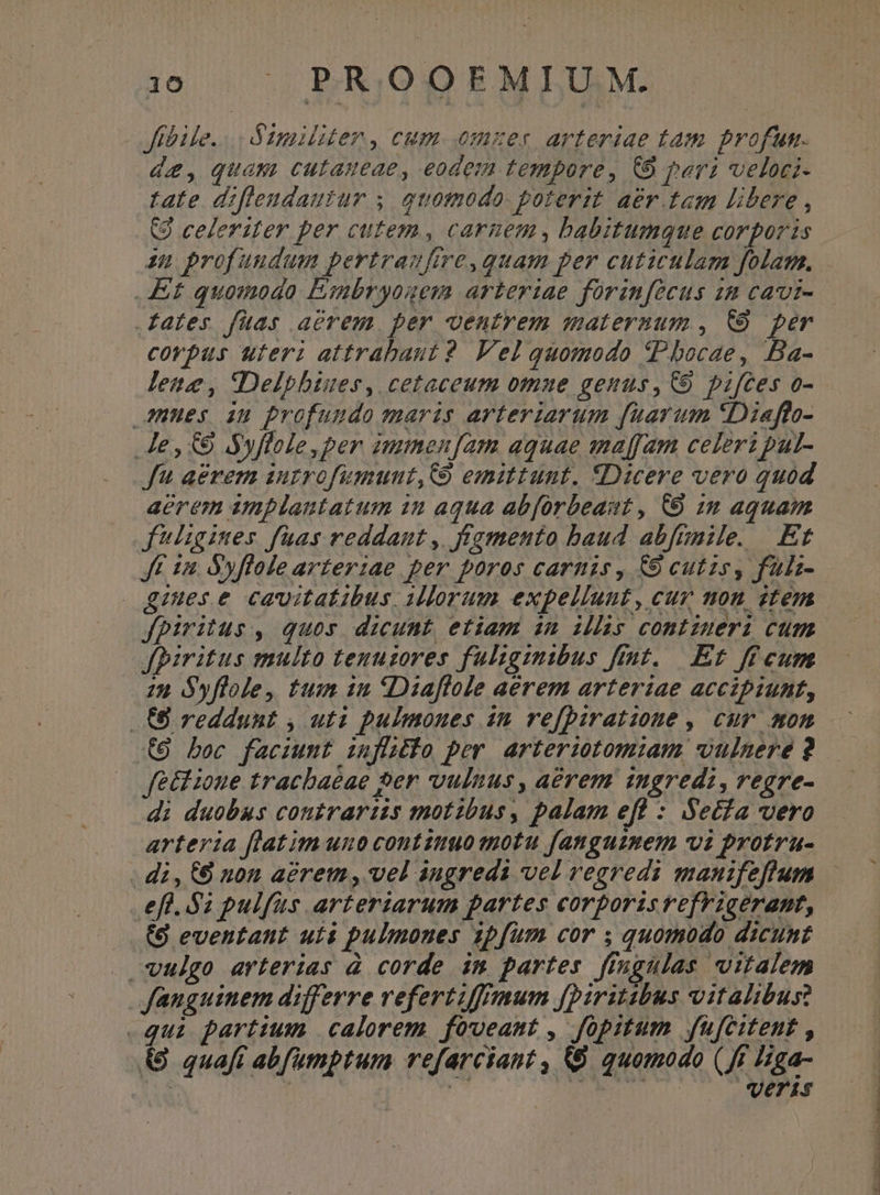 Jffbile.... Gimiliter , cum. emer arteriae tam profun. de, quam cutaueae, eodem tempore, CO pera veloci- tate diflendautur y quomodo. poterit. aer tam libere , (9 celeriter per cutem, carnem, babitumque corporis in profundum pertraufire,quam per cuticulam folam. Et quomodo Esmbryouem arteriae forinfecus 22 cavi- corpus uteri attrabaut 2 Vel quomodo tPbocae, Ba- lene, Delpbiues, cetaceum omue genus, C9 pifces o- nues au profundo maris arteriarum fuaram *Diaffo- Je, € Ayflole,per immen[am aquae maffam celeri pal- f aerem introfumunt,Co emittunt. «Dicere vero quod aerem amplantatum in aqua abforbeast, C0 im aquam fligines faas reddant, fragmento baud abfunile. Et Jt 12. Syfloie arterzae per poros carnis , &amp;9 cutzs, fulz- gines e cavitatibus, iorum expellunt, cur mon item fpiritus , quos. dicunt etiam im ills comtiueri cum fpiritus multo tenuzores fuligzmmibus frt. Et ff cum zu Syflole, tum 1n Diaflole aérem arteriae accipiunt, (8 reddunt , uti pulmones a2 refpiratione , cur. mon (8 bec faciumt zufluéio per arteriotom:iam. vulnere ? feld ioue trachaéae per vulnus, aérem ingredi, regre- di duobus contrartizs motibus, palam efl : Secfa vero .. di, (6 non acrem , vel augreds vel regredi manifeftum efl. $2 pulfus arteriarum partes corporis refrigerant, (8 eventant uis pulmones 1pfum cor ; quomodo dicunt vulgo arterias à corde im partes ffngulas vitalem fanguinem differre vefertiffmum fpiritibus vitalibus: qui partium | calorem foveant , fopitum fufcitent , (8 quaft abfumptum refarciant , &amp;&amp; quomodo (ff Higa- ; E724 X Mau cc 2 oux ou dec ctor .