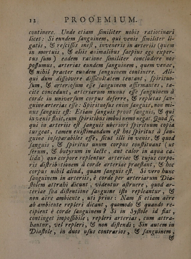 continere. Unde etiam fimiliter mobis vatiocinará licet: $i eundem fanguinem, qui venis fimiliter li gatis , &amp;8 refciffis 1nefl , amveneris zn arteriis (quem ip mortuis , (6 aliis animalibus faepius ego exper- Eus fum ) eadem ratione füniliter concludere uos. pofumus, arterias eundem fanguiuem , quem venae, C nibil praeter euudem fanguinem contzmere. | Ali- qui dum diffolvere. difficultatem tentant , [prrituo- fum, (9 arteriofum ejfe Janguimem affirmautes , ta- cite conceduut , arteriarum munus effe fanguinem à carde in univerfum corpus deferre, (9 repletas fan- guine arterias effe : Spirituofus enim fanguis, mou tui- aur fanguis eft: Ettam fanguis prout fanguazs, C qui ja venis flust,eum f[piritibus umbui nemo negat. Quod ft, qui it arteriis efl fanguis uberior: fpirituum copia Iurgeat, tamen exiflimandum eft bos fbzritus 2 fan- guine infeparabiles effe, ffcut. illi in venis, 6 quod fanguis , 6 fpiritus unum corpus conflituant (ut ferum, (9 butyrum in lacfe , aut calor. in aqua ca- lida) que corpore replentur arteriae C6. cujus corpo- rif v3) EE AHSÓE à corde arteriae praeflant ,' C boc corpus nibil altud, quam fanguis efl... $i vero buuc fauguinem im arteriis, corde per arteriarum 5Dia- folem attrabi dicunt , videntur aflruere , quod ar- feriae fua difleutzone favguime iflo repleentur , CO. non aere ambiente , uta prius : [Nam ff etiam aere ab ambiente repleri dicant , quomodo (9 quaudo re- cipient e corde fanguinem 9$; im óy[lole id ftat , continget impoffibiles veplers arterias , cum. attra-. bantur, vel repleri, C9 moti diflendi ; Sin autem im ZDiaffole, it duos ufüs contrarios , (0 fanguinem ,