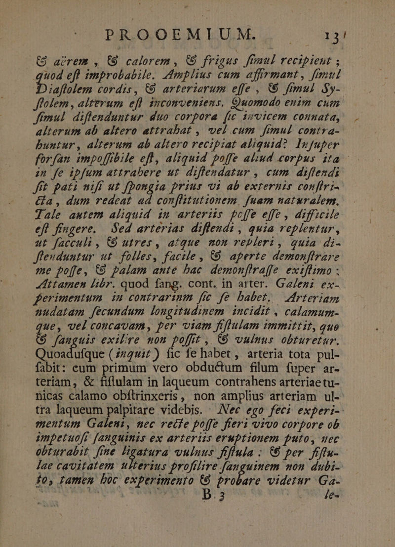 (9 avrem , 68 calorem , C9 frigus ffümul recipient ;. quod ef improbabile. Amplius cum affrmant, ful b iaftlem cordis, &amp;9 arteriarum effe , V ftmul y- folem , altevum efl incomvenzens. Quomodo enim cum fimul diffenduntur duo corpora (c invicem connata, alterum ab altero attrabat , vel cum fimul contra- buntur, alterum ab altero recipiat aliquid? Infuper forfan impo[fibile efl, aliquid poffe aliud corpus ita - zn fe ipfum attrabere ut. diflendatur , cum diflendi fft pati niff ut fbongia prius i ab externi confiri- &amp;a, dum redeat ad confhitutionem, fuam naturalem, Jale autem aliquid in arteriis poffe effe , diffzcile eft ffngere. Sed arterias diffendi , quia replentur, ut facculi , C9 utres, atque mon repleri, quia di- fleuduntur ut folles, facile , 69. aperte demonfirare me poffe, &amp;9 palam ante bac. demonfiraffe exifiimo . Attamen libr. quod fang. cont. in arter. Gz/ezz ex- erimentum in contrarinm fic fe babet, — rteriam nudatam fecundum longitudinem. incidit , calamum- ue, vel coucavam, per viam fiflulam immittit, quo * fauguis exilóre mom poffit , CO vulnus obturetur. Cücadiae (znquit) fic fe habet , arteria tota pul- fabit: eum primum vero obductum filum fuper ar- teriam, &amp; fiflulam in laqueum contrahens arteriae tu- nicas calamo obítrinxeris, non amplius arteriam ul- tra laqueum palpitare videbis. . Nec ego fee; experi- mentum. Galeni, nec recfe poffe fieri vivo corpore ob impetuofr f[anguinzs ex arteriss eruptionem puto, uec obturabit fime Bgatura vuluus frffula : € per fflu- - Jae cavitatem ulterius profilire fanguinem mon dubi- £0, famen boc experimento (9 probare videtur Ga- i SNOMS TOT WS |j Wwe yan