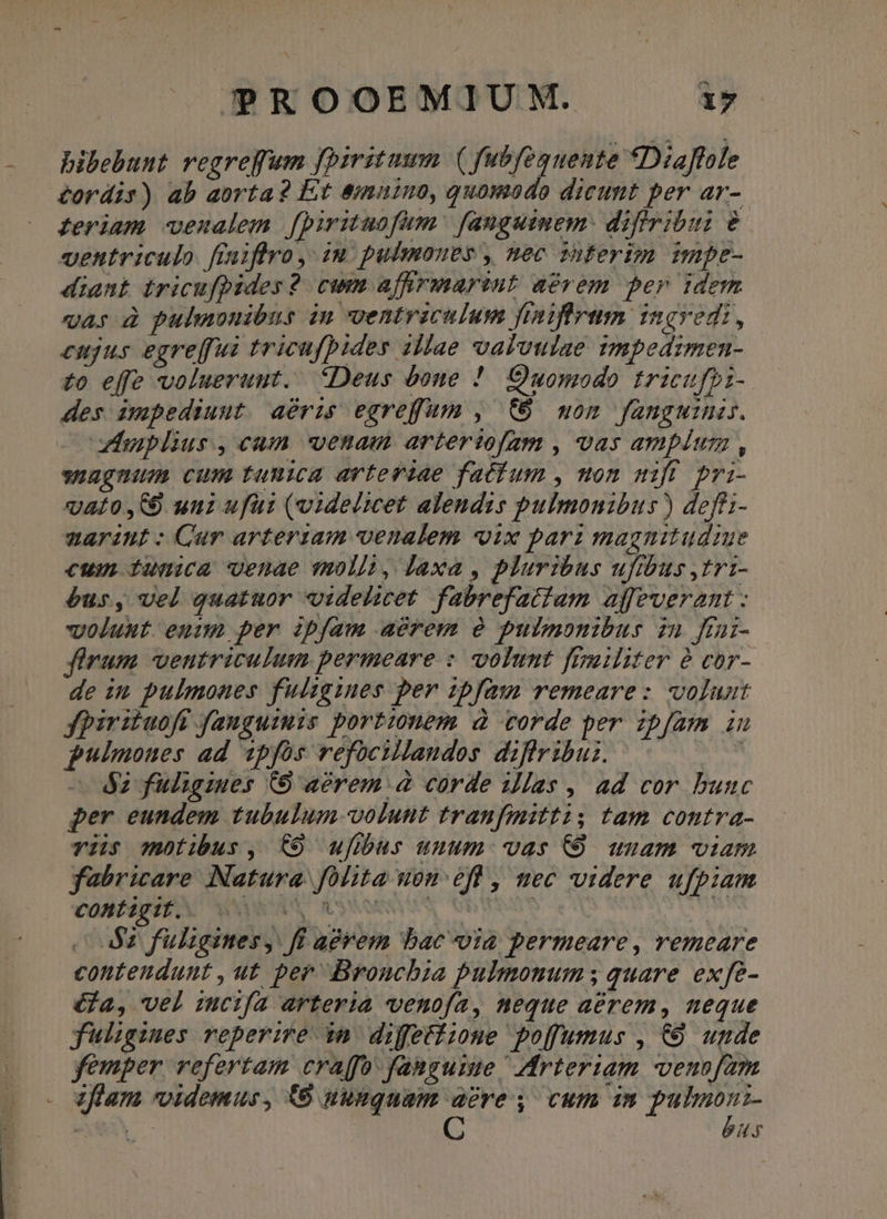 bibebunt vegreffum fpiritumm ( fubfeguente *Diaflole £ordis) ab aorta? Et emaino, quomodo dicunt per ar- feriam venalem fpirituofum: fanguinem. difiribui 8 ventriculo. frniftlro, iu. pulmones, nec zaterim mmpe- diant tricufpides? cum affrmarint aévem per idem AF d pulmonibus in ventriculum Jmnifirim ineved:, eujus egrefui tricufbides 2llae valvutae mmpedrmen- to effe volueruut. Deus boue ! Onomodo tricufpi- des impediuut. aeris egrefum , (8 mom fanguinis. vhuplius,cam venam arteriofam , vas amplum , vagum cum tumica arteriae factum , won nifi pri- gato, C9 uni ufui (videlicet alendis pulmonibus) deffi- zarint: Cur arteriam venalem vix pari magnitudme cum tunica venae molli, laxa , pluribus uffbus ,tri- àus, vel quatuor «videlicet fabrefatiam affeverant : voluut enun per ipfam aerem e pulmonibus in füni- firum ventriculum permeare : volunt fimiliter à cor- de in pulmones fulsgiues per ipfaui remeare: volunt ypirituofi fauguimis porb:zonem Q corde per zp[am inu flmoues ad 1pfoós refocillandos diflribu:. — d fulumes C9 aerem. corde illas , ad cor bunc per eundem tubulum volunt tranfimitti; tam contra- viis motibus, 9 uibus unum vas (O unam viam fabricare Natura: folita uon efl , nec videre ufpiam contigit. PW X $z fuligines,: fi agrem bac oia permeare, remeare contendunt , ut per Broucbia pulmonum; quare exfe- éa, vel zucifa arteria venofa, neque aérem, neque fuligimes reperire im difecfiome poffumus , €9 upde femper refertam craffo- fangume ' Arteriam -venofam - vflam videmus, 46 nunquam acres cum im pulmoni- AY C ug