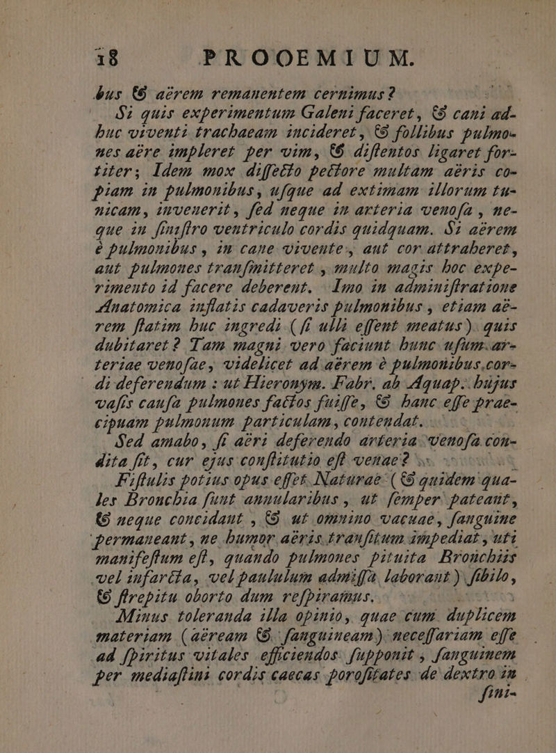 bus (0 acrem remauentem cernimus? — 298A, $2 quis experimentum Galeni faceret, &amp;9 cani ad- buc vivent tracbaeam ncideret , C9 follibus pulmo- ues aere iunpleret. per vim, C d:flentos. ligaret for- Hier; ldem mox diffetio pectore multam aéris co- piam in pulmonibus, ufque ad extimam illorum tu- nicam, imveuerit, fed neque zm arteria vvenuofa , ne- que iu fmaflro weutriculo cordis quidquam. $1 aerem e pulmouibus , 2n cape. vrveutey aut cor attraberet, aut pulmoues tranfmitteret , multo magzs. boc expe- rimento id facere deberent. | Amo im admauzfiratione zinatomica inflatis cadaverzs pulmonibus , etiam ae- rem flatim buc ingredi (ff ullà effent ameatus). quis dubitaret 2 Tam magni. vero faciunt. bunc ufum.ar- zeriae vetofae , videlicet ad aérem à? pulmotibus.cor- 4i deferendum : ut Hieronym. Fabr. ab Mquap.. bujus vafts caufa pulmoues fatios fuzffe, €9 banc effe prae- cipuam pulmonum. particulam, contendat. Sed amabo, ft aera deferendo arterza venofa.con- dita fit, cur ejus conflitutio efl venae? 0s Fifulis potius opus effet. Naturae (£9 guidem'qua- Jer Broncbia funt aunularibus , ut. femper: pateant, (9 neque coueidaut , C9 wt omnino vacuae, fanguine permaneant , ue bumor aeris tranfitim dmpediat , uti manifeftum efl, quando pulmones pituita. Bronchas vel iufartda, vel paululum admifa, laborant ) ftbilo, (9 firepitu oborto dum refpirataus. e | AMiuus. toleranda illa opinio, quae cum. duplicem. materiam (aeream £9. fauguimeam) neceffariam effe 4d fpiritus vitales .effciendos. fapponit , faugumem per mediaflins cordis caecas porofitates de dextro zm fíini-