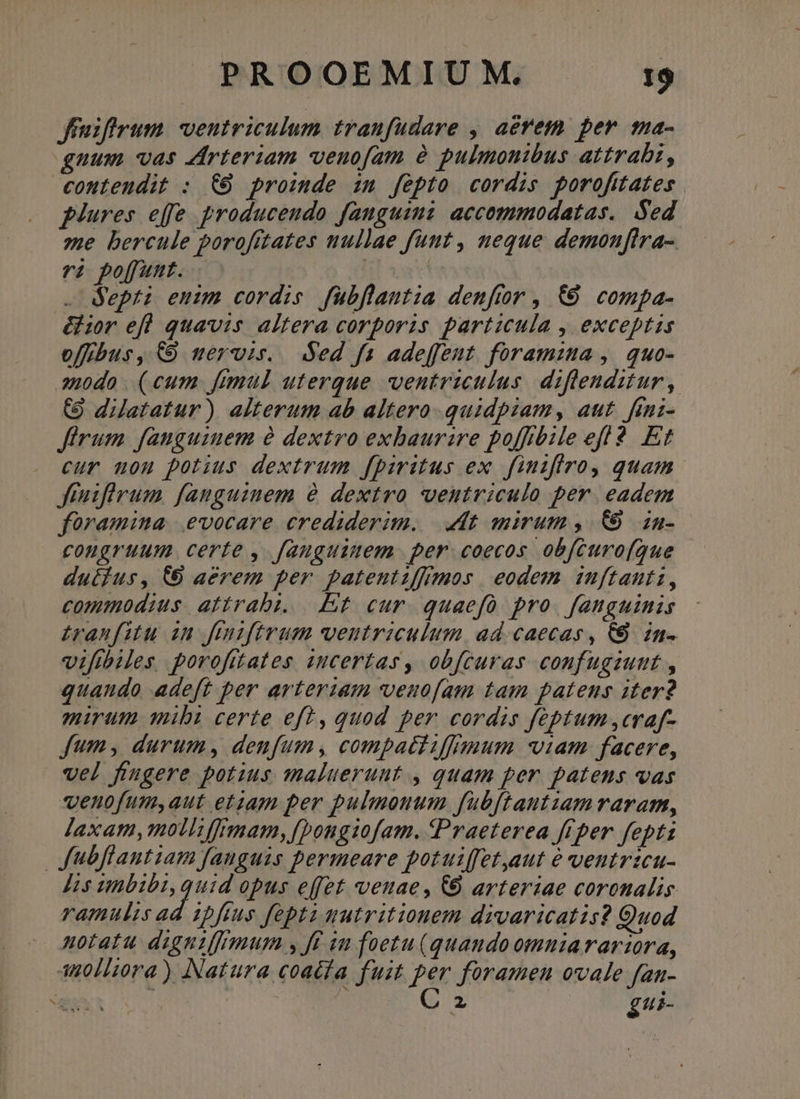 Jfrnifirum. ventriculum traufudare , aerem. per ma- gnum vas Arteriam veuofam à pulmonibus attrabi, contendit : €6 proimde im fepto cordis porofitates plures effe broduceudo fanguimi accommodatas.. Sed ze bercule porofftates nullae funt , neque demonfira- à poffunt. | .- depti euim cordis. fübflautia denftor , &amp;6 compa- &amp;ior efl quavis altera corporis particula , exceptis offrbus , € mervis. ded fas adeffeut. foramzta , quo- amodo (cum fimul uterque ventriculus diflenditur, (9 dilatatur) alterum ab altero quidpiam, aut. feni- Jfirum fanguinem à dextro exbaurzre poffibile eff? Et cur uou potius dextrum fpiritus ex. finifiro, quam | Jfiuifirum fanguinem à dextro ventriculo per. eadem foramina |.evocare crediderim. dt mirum ,/ 69. in- congruum certe , fanguinem per. coecos obfcuro(que dutius, (6 aerem per patentiffimos eodem inuftants, commodius. atirabi. Et cur quaefó pro. fanguinis £ranfitu in ftuzftrum ventriculum, ad caecas, C8. in- vifibiles porofuates certas, obfcuras confugiunt , quando adeft per arterzam venofam tam patens iter? mirum qibi certe eft, quod per cordis feptum ,craf- fum, durum, denfum, compatliffimum viam facere, vel fingere potius maluerunt , quam per patens vas qenofumyaut etiam per pulmonum fuübftantzam raram, jaxam,molliffrmam,[]ongi1ofam. Praeterea frper fepti Jubflantiam fanguis permeare potuiffet,aut é veutrzcu- Jis LH EN opus effet venae, CÓ arteriae coronalis ramulis ad 1bfius fept gutritionem divaricatis? Quod notatu digniffrmum y ff iu foetu (quando omniararzora, 40//i0ra ) Natura coacta fuit per foramen ovale fan- On gui-