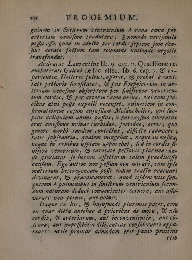 s» —— FAOOEMIUM. guinem in ffuiftrum centriculum 2 ena cava per arteriam wenofam traducere: € momodo. verifmile -— pofft effe, quod in adulto per cordis feptum jam den- Js aetate faoblum fam commede nulloque. megotie iftansfundat, UNS Spi C Qs qu VS Audraeas Laurentius lib. o. cap. n. Quacflione 12; eutboritate Galeni de Kc. affect. lib. 6. cap. 7. (9. ex- perientia, Holleria faltus,afferit ,| 9 probat, &amp; cavi- fete pebtoris ferofitates , &amp;&amp; pas Esipyicorum. in ar- teriam venofam. abforbtum per fiiftrum oentricu- luy cordis, CO per arterias cum trina , vel cum foe- bus alvi. peffe expellit veceufet, euimetiam 1n com-. J'rmationem cafum cujnfdam. Melancbolici, qui fae- pius deliguium. animi paffus, à pavoxyfmo. hberatus erat emiffioue. urasuae turbidae, foetidae, acriss quo — genere morbi tandem comfetius , diffctio cadavere , talis fabftantia, qualem mingebat , neque in vefica, ueoue iw remibus ufpuam apparebat , fed 1m cordis fr nifiro ceutriculo, C9 cavitate pectoris plurima :un- de gloriatur fe borum. effetfuum: talem praedixiffe caufam. Ego autem nou po[fum uon mirari, cum ipfe materiam beterogeneam poffe codem tratiu evacuari divimarat, C9 praedicaverat : quod iifdem viis fan- guuem e pulmonibus in finifiram ventriculum fecun- duin neturau. deducz comveusenter ceruere, aut affe- verare nem potuit, aut noluit. i; Inague ew bis, € bugufmodi plurimis patet , cum ea Quae diéfa autebac à prioribus de motu , C9 ufu &amp;Urdis, (6 avferiarum , aut imcomvceniemt:ia , aut cb- Jemra, aut impolffózlsa diligentius. confiderant: appa- réaut z utile proide admodum erit paulo penitius | TS