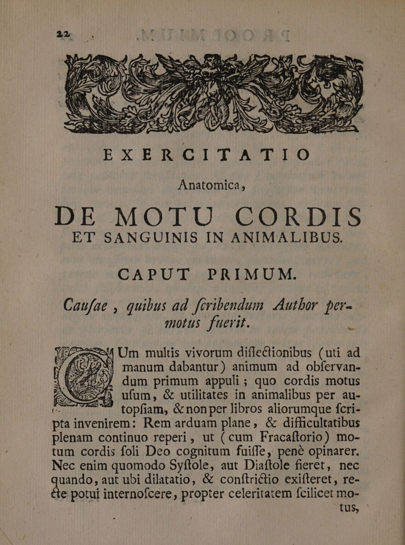 Anatomica, DE MOTU CORDIS ET SANGUINIS IN ANIMALIBUS. CAPUT PRIMUM. Caufae , quibus ad féribendum Autbor per- motus fuerit. it zu Um multis vivorum diflectionibus (uti ad UL2WI manum dabantur) animum ad obfervan- dum primum appuli; quo cordis motus row» ufum, &amp; utilitates in animalibus per au- fen 7 topfiam, &amp; nonper libros aliorumque fcri- pta invenirem: Rem arduam plane, &amp; difficultatibus plenam continuo reperi, ut ( cum Fracaftorio) mo- tum cordis foli Deo cognitum fuiffe, pené opinarer. Nec enim quomodo Syftole, aut Diaftole fieret, nec uando, aut ubi dilatatio, &amp; conftrictio exifteret, re- te potui internofcere, propter celeritatem fcilicet mo- - tus,