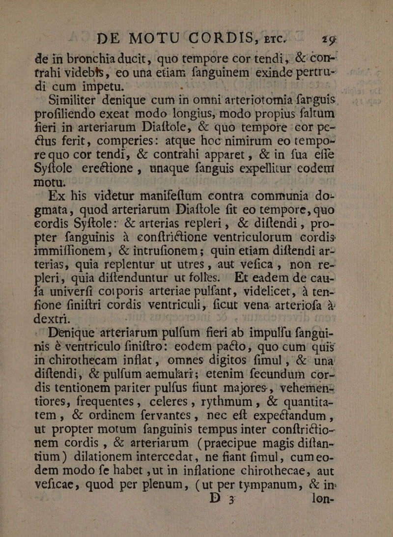 de in bronchia ducit, quo tempore cor tendi, &amp; con- trahi videbts, eo una etiam fanguinem exinde pertru- di cum impetu. AAMASMBN TEE AT 182 Similiter denique cum in omni arteriotomia fanguis. profiliendo exeat modo longius, modo propius faltum fieri in arteriarum Diaftole, &amp; quo tempore cor pe- &amp;us ferit, comperies: atque hoc nimirum eo tempo- requo cor tendi, &amp; contrahi apparet , &amp; in fua efle Syítole erectione , unaque fanguis expellitur codent motu. | ) | Ex his videtur manifeflum contra communia do- gmata, quod arteriarum Diaftole fit eo tempore, quo eordis Syftole: &amp; arterias repleri, &amp; diftendi, pro-. pter fanguinis à eonftrictione ventriculorum cordis immiílionem , &amp; intrufionem; quin etiam diftendi ar- terias, quia replentur ut utres , aut vefica , non re- pleri, quia diftenduntur ut folles. Et eadem de cau- fa univerfi cotporis arteriae pulfant, videlicet, à ten- fione finiftri cordis ventriculi, ficut vena. arteriofa à dextri. — o Y) — Denique atteriarum pulfum fieri ab impulfu fangui- nis &amp; ventriculo finiftro: eodem pacto, quo cum quis in chirothecam inflat, omnes digitos fimul , &amp; una diftendi, &amp; pulfum aemulari; etenim fecundum cor- dis tentionem pariter pulfus fiunt majores, vehemen- tiores, frequentes, celeres , rythmum , &amp; quantita- tem, &amp; ordinem fervantes, nec eft expectandum , ut propter motum fanguinis tempus inter conftriclio- nem cordis , &amp; arteriarum (praecipue magis diíftan- tium) dilationem intercedat, ne fiant (imul, cumeo- dem modo fe habet ,ut in inflatione chirothecae, aut veficae, quod per plenum, (ut per tympanum, &amp; in: