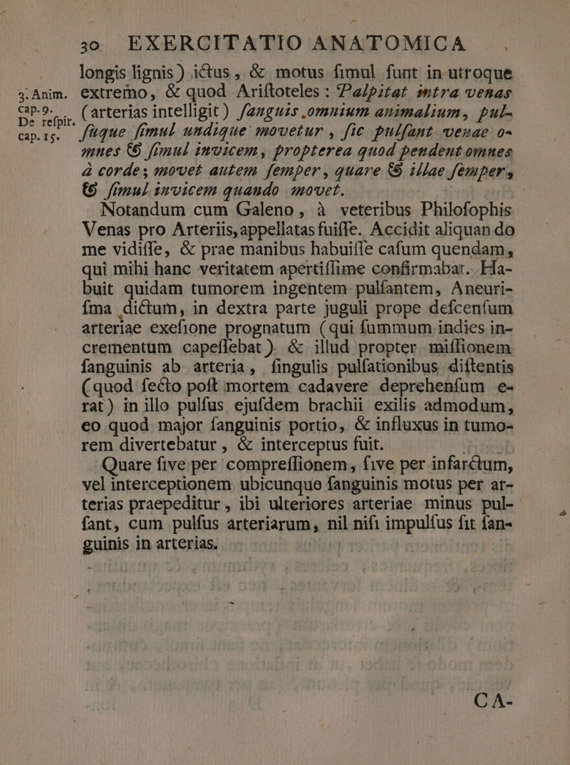3. Anim. cap. 9. De refpir. Cap. I5. 30. EXERCITATIO ANATOMICA longis lignis) ictus, &amp; motus fimul funt in utroque extremo, &amp; quod Ariftoteles : a/pitat mtra venas ( arterias intelligit) /azguzs .omnuzum animalium, pul- fque. fimul undique: movetur , fic pulfant. venae o- mnes ( [rnul inmoicem, propterea quod pendent omnes à corde s movet autem femper , quare &amp; illae femper, (9 /mul invicem quaudo qmovet. Ü | Notandum cum Galeno , à veteribus Philofophis Venas pro Arteriis, appellatas fuiffe. Accidit aliquan do me vidiffe, &amp; prae manibus habuiffe cafum quendam, qui mihi hanc veritatem apertiflime confirmabar. Ha- buit quidam tumorem ingentem. pulfantem, Aneuri- fma dictum, in dextra parte juguli prope defcenfum arteriae exefione prognatum (qui fummum indies in- crementum capeflebat ). &amp; illud propter. miífionem. fanguinis ab arteria, fingulis pulfationibus diftentis (quod fecto poft mortem cadavere deprehenfum e- rat) in illo pulfus ejufdem brachii exilis admodum, eo quod major fanguinis portio, &amp; influxus in tumo- rem divertebatur , &amp; interceptus fuit. ríeris] Quare five per compreffionem, five per infarctum, terias praepeditur, ibi ulteriores arteriae minus pul- fant, cum pulfus arteriarum, nil nifi impultus fit fan- guinis in arterias. T |