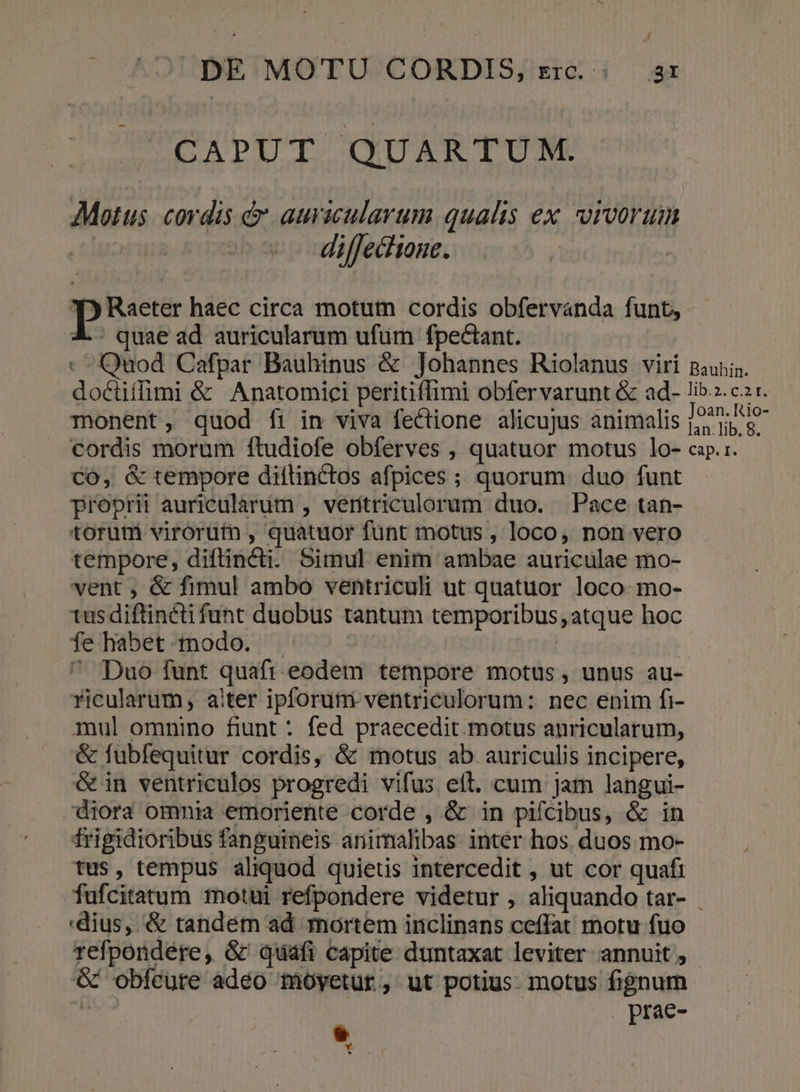 CAPUT QUARTUM. Motus. cordis &amp; auvicularum qualis ex vivorum L | diffectione. P Raeter haec circa motutm cordis obfervanda funt, X. quae ad auricularum ufum fpectant. - Quod Cafpar Bauhinus &amp; Johannes Riolanus viri paunin. doctiffimi &amp; Anatomici peritiffimi obfervarunt &amp; ad- lib.z. c2 r. monent, quod fi in viva fectione alicujus animalis /9?7; cordis morum ftudiofe obferves , quatuor motus lo- cap.1. CO, &amp; tempore diflinctos afpices ; quorum duo funt proprii auricularum , veritriculorum duo. Pace tan- toruni virorut , quatuor funt motus , loco, non vero tempore, diflincti. Simul enim ambae auriculae mo- vent , &amp; fimul ambo ventriculi ut quatuor loco mo- tus diftincti funt duobus tantum temporibus, atque hoc fe habet modo. ^ Duo funt quaft eodem tempore motus, unus au- ricularum, alter ipforum ventriculorum: nec enim fi- mul omnino fiunt : fed praecedit. motus anricularum, &amp; fubfequitur cordis, &amp; motus ab auriculis incipere, &amp;in ventriculos progredi vifus eíl. cum jam langui- diora omnia emoriente corde , &amp; in pifcibus, &amp; in tfrigidioribus fanguineis animalibas: inter hos. duos mo- tus, tempus aliquod quietis intercedit , ut cor quafi fufcitatum totui refpondere videtur , aliquando tar- . dius, &amp; tandém ad mortem inclinans ceffat motu fuo refpondére, &amp; quáfi capite duntaxat leviter annuit, &amp; obfeüre adéo moyetur, ut potius: motus fignum M prae- A P Y.