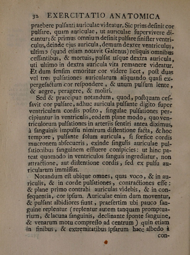 praebere pulfanti auriculae videatur. Sic prius definit cor pulfare, quam auriculae, ut auriculae. fupervivere di- cantur; &amp; primus omnium definit pulfare finifter ventri- culus, deinde ejus auricula, demum dexter ventriculus, ultimo (quod etiam notavit Galenus) reliquis omnibus ceffantibus, &amp; mortuis, pulfat ufque dextra auricula, uti ultimo in dextra auricula vita remanere videatur, Et dum fenfim emoritur cor videre licet , poít duas vel tres pulfationes auricularum aliquando quafi ex- pergefactum cor refpondere ; &amp; unum pulfum lente , &amp; aegre, peragere, &amp; moliri. ; Sed &amp; praecipue notandum, quod, poftquam cef- favit cor pulfare, adhuc auricula pulfante digito fuper ventriculum cordis pofito , fingulae pulfationes per- cipiuntur in ventriculis, eodem plane modo , quo ven- triculorum pulfationes in arteriis fentiri antea diximus, à fanguinis impulfu nimirum diftentione facta, &amp; hoc tempore , pulfante folum auricula, fi forfice cordis mucronem abfecueris , exinde fingulis auriculae pul- fationibus fanguinem effluere confpicies: ut hinc pa- teat quomodo in ventriculos fanguis ingrediatur, non attractione, aut ditlenione cordis, fed ex pulfu au- ticularum immiffus. | | Notandum eft ubique omnes, quas voco, &amp; in au- riculis, &amp; in corde pulfationes, contractiones effe : &amp; plane primo contrahi auriculas videbis, &amp; in con- fequentia,- cor ipfum. Auriculae enim dum moventur, &amp; pulfant albidiores fiunt , praefertim ubi pauco fan- guine replentur (replentur autem tanquam promptua- rium, &amp;lacuna fanguinis, declinante fponte fanguine, ét venarum motu compre(lo ad centrum ) quin etiam jn finibus, &amp; extremitatibus ipfarum. haec albedo à | con- » |