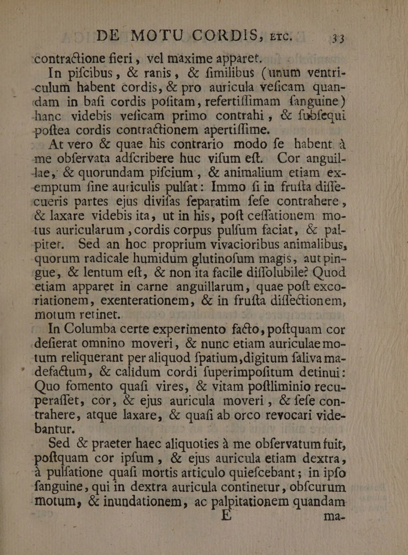'contractione fieri, vel maxime apparet. — . In pifcibus, &amp; ranis, &amp; fimilibus (unum ventri- culum habent cordis, &amp; pro auricula veficam quan- dam in bafi cordis pofitam, refertiflimam fanguine) hanc videbis veficam primo contrahi , &amp; fubfequi poftea cordis contractionem apertiffime. At vero &amp; quae his contrario modo fe habent à me obfervata adícribere huc vifum eft. Cor anguil- Jae, &amp; quorundam pifcium , &amp; animalium etiam ex- emptum fine auriculis pulfat: Immo fiin fruíta diíle- 'cueris partes ejus divifas feparatim fefe contrahere , &amp; laxare videbis ita, ut in his, poft ceffationem: mo- tus auricularum , cordis corpus pulfum faciat, &amp; pal- piter. Sed an hoc proprium vivacioribus animalibus, quorum radicale humidum glutinofum magis, aut pin- gue, &amp; lentum eft, &amp; non ita facile diflolubile? Quod etiam apparet in carne anguillarum, quae poft exco- riationem, exenterationem, &amp; in frufta di(lectionem, motum retinet. | In Columba certe experimento facto, poftquam cor defierat omnino moveri, &amp; nunc etiam auriculae mo- tum reliquerant per aliquod fpatium,digiturm faliva ma- defactum, &amp; calidum cordi fuperimpofitum detinui: Quo fomento quafi vires, &amp; vitam poflliminio recu- peraffet, cor, &amp; ejus auricula moveri , &amp; fefe con- trahere, atque laxare, &amp; quafi ab orco revocari vide- bantur. Wins b | Sed &amp; praeter haec aliquoties à me obfervatum fuit, poftquam cor ipfum , &amp; ejus auricula etiam dextra, à pulfatione quafi mortis articulo quiefcebant; in ipfo fanguine, qui in dextra auricula continetur , obfcurum motum, &amp; inundationem, ac aser de quandam : mna. -—