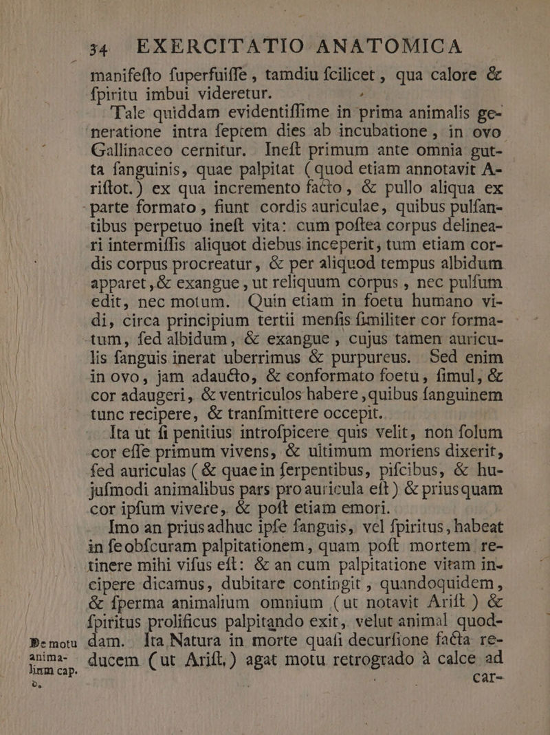-— 34 EXERCITATIO ANATOMICA manifefto fuperfuiffe , tamdiu fcilicet , qua calore &amp; fpiritu imbui videretur. , Tale quiddam evidentiffime in prima animalis ge- neratione intra feptem dies ab incubatione , in ovo Gallinaceo cernitur. Ineft primum ante omnia gut- ta fanguinis, quae palpitat ( quod etiam annotavit A- riftot.) ex qua incremento facto, &amp; pullo aliqua ex tibus perpetuo ineft vita: cum poftea corpus delinea- ri intermiíTis aliquot diebus inceperit, tum etiam cor- dis corpus procreatur, &amp; per aliquod tempus albidum. apparet , &amp; exangue , ut reliquum corpus , nec pulfum edit, nec motum. Quin etiam in foetu humano vi- di, circa principium tertii menfis fimiliter cor forma- lis fanguis inerat uberrimus &amp; purpureus. Sed enim in ovo, jam adaucto, &amp; eonformato foetu, fimul, &amp; cor adaugeri, &amp; ventriculos habere , quibus fanguinem tunc recipere, &amp; tranfmittere occepit. Ita ut íi penitius introfpicere quis velit, non folum cor effe primum vivens, &amp; ultimum moriens dixerit, fed auriculas ( &amp; quaein ferpentibus, pifcibus, &amp; hu- jufmodi animalibus pars pro auricula eft) &amp; priusquam cor ipfum vivere, &amp; poft etiam emori. Imo an prius adhuc ipfe fanguis, vcl fpiritus, habeat in feobfcuram palpitationem, quam poft mortem re- BPemotu linm cap. o, cipere dicamus, dubitare contingit , quandoquidem, &amp; fperma animalium omnium (ut notavit Arift ) &amp; fpiritus prolificus palpitando exit, velut animal quod- dam. lta Natura in morte quafi decurfione facta re- ducem (ut Arifl,) agat motu retrogrado à calce ad | Car-