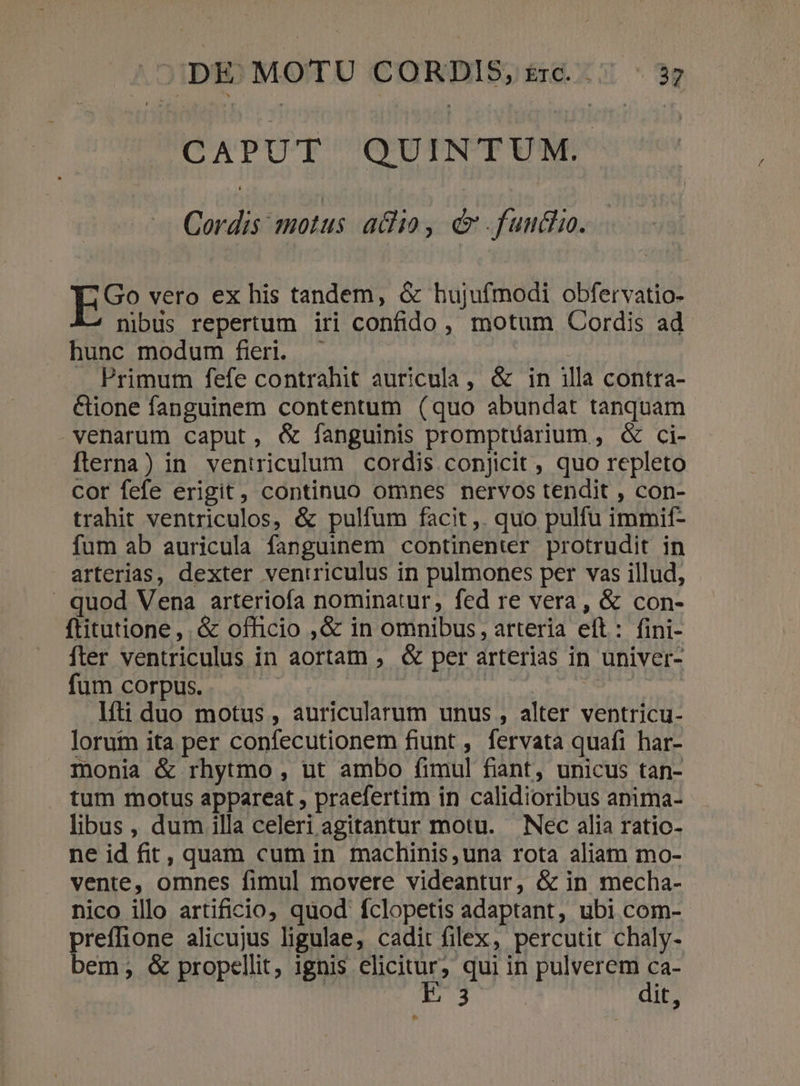 CAPUT QUINTUM. Cordis motus adio, &amp;. fuuciio. ES? vero ex his tandem, &amp; hujufmodi obfervatio- nibus repertum iri confido , motum Cordis ad hunc modum fieri. — . Primum fefe contrahit auricula, &amp; in illa contra- &amp;ione fanguinem contentum (quo abundat tanquam venarum caput, &amp; fanguinis prompriarium , &amp; ci- fterna) in. ventriculum cordis conjicit , quo repleto cor fefe erigit, continuo omnes nervos tendit , con- trahit ventriculos, &amp; pulfum facit,. quo pulfu immif- fum ab auricula fanguinem continenter protrudit in arterias, dexter ventriculus in pulmones per vas illud, - quod Vena arteriofa nominatur, fed re vera, &amp; con- ftitutione, . &amp; officio ,&amp; in omnibus, arteria eft: fini- fter ventriculus in aortam ; &amp; per arterias in univer- fum corpus. | líti duo motus, auricularum unus , alter ventricu- loruin ita per confecutionem fiunt , fervata quafi har- monia &amp; rhytmo , ut ambo fimul fiant, unicus tan- tum motus appareat , praefertim in calidioribus anima- libus, dum illa celeri agitantur motu. Nec alia ratic- ne id fit, quam cum in machinis una rota aliam mo- vente, omnes fimul movere videantur, &amp; in mecha- nico illo artificio, quod fclopetis adaptant, ubi com- preflione alicujus ligulae, cadit flex, percutit chaly- bem, &amp; propellit, ignis elicitur; qui in pulverem ca- Eu dit, ^