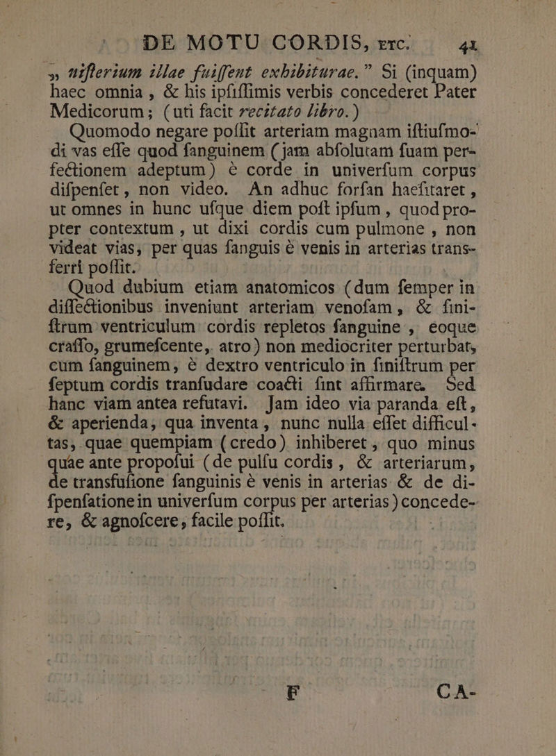 » 'itflerium illae fuiffent exbibiturae. Si (inquam) haec omnia , &amp; his ipfiffimis verbis concederet Pater Medicorum; (uti facit recztazo Zibro.) Quomodo negare poflit arteriam magaam iftiufmo- di vas effe quod fanguinem ( jam abfolutam fuam per- feclionem adeptum) é corde in univerfum corpus difpenfet, non video. An adhuc forfan haefitaret , ut omnes in hunc ufque diem poft ipfum , quod pro- pter contextum , ut dixi cordis cum pulmone , non videat vias, per quas fanguis € venis in arterias trans- ferri poffit. : Quod dubium etiam anatomicos (dum femper in diffectionibus inveniunt arteriam venofam, &amp; fini- ftrum ventriculum. cordis repletos fanguine , éoque craffo, grumefcente,. atro) non mediocriter perturbat, cum fanguinem, e dextro ventriculo in finiftrum per feptum cordis tranfudare coacti fint afhrmare, Sed hanc viam antea refutavi. Jam ideo via paranda eft, &amp; aperienda, qua inventa , nunc nulla effet difficul- tas, quae quempiam (credo) inhiberet , quo minus quae ante propofui (de pulfu cordis, &amp; arteriarum, de transfufione fanguinis é venis in arterias &amp; de di- penfationein univerfum corpus per arterias) concede- re, &amp; agnofcere, facile poflit. |