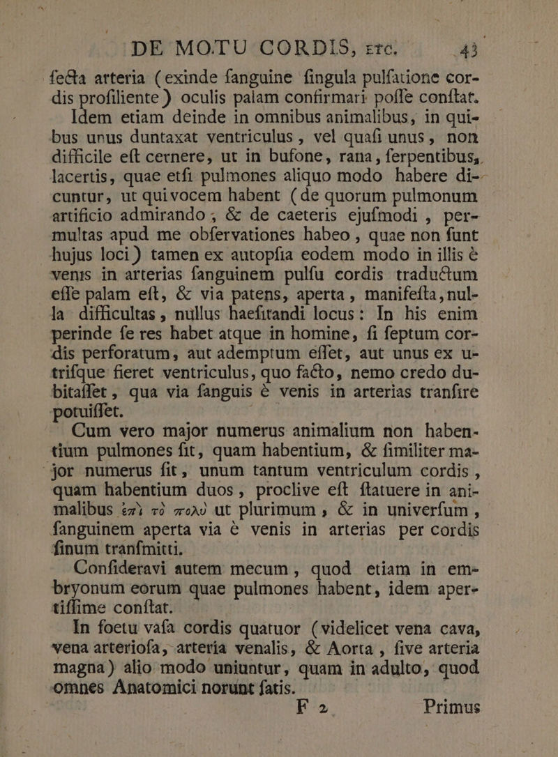 fe&amp;a arteria (exinde fanguine fingula pulfaiione cor- dis profiliente ) oculis palam confirmari pofle conftat. Idem etiam deinde in omnibus animalibus, in qui- bus unus duntaxat ventriculus , vel quafi unus, non difficile eft cernere, ut in bufone, rana , ferpentibus,. lacertis, quae etfi pulmones aliquo modo habere di--- cuntur, ut quivocem habent (de quorum pulmonum artificio admirando ; &amp; de caeteris ejufmodi, per- multas apud me obfervationes habeo , quae non funt hujus loci) tamen ex autopfia eodem modo in illis &amp; venis in arterias fanguinem pulfu cordis traductum effe palam eft, &amp; via patens, aperta , manifeíla, nul- la difficultas , nullus haefitandi locus: In his enim perinde fe res habet atque in homine, fi feptum cor- dis perforatum, aut ademptum effet, aut unus ex u- trifque fieret ventriculus, quo facto, nemo credo du- bitaffet , qua via fanguis é venis in arterias tranfire potuiffet. n : Cum vero major numerus animalium non haben- tium pulmones fit, quam habentium, &amp; fimiliter ma- jor numerus fit, unum tantum ventriculum cordis , quam habentium duos, proclive eft ftatuere in ani- malibus £zi «à z«A) ut plurimum , &amp; in univerfum , fanguinem aperta via e venis in arterias per cordis finum tranfmiti, —— : Confideravi autem mecum , quod etiam in em- bryonum eorum quae pulmones habent, idem aper- tiffime conftat. In foetu vafa cordis quatuor (videlicet vena cava, vena arteriofa, arteria venalis, &amp; Aorta , five arteria magna) alio modo uniuntur, quam in adulto, quod omnes Anatomici norunt fatis. | | uis Fa Primus