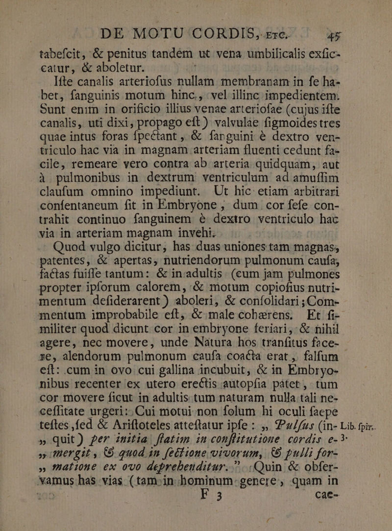 tabefcit, &amp; penitus tandem ut vena umbilicalis exfic- catur, &amp; aboletur. | | | Ifte canalis arteriofus nullam membranam in fe ha- bet, fanguinis motum hinc., vel illinc impedientem. Sunt enim in orificio illius venae arteriofae (cujus ifte canalis, uti dixi, propago eft ) valvulae figmoides tres quae intus foras fpectant , &amp; farguini é dextro ven- triculo hac via in magnam arteriam fluenti cedunt fa-- cile, remeare vero contra ab arteria quidquam, aut à pulmonibus in dextrum ventriculum ad amuffim claufum omnino impediunt. Ut hic etiam arbitrari confentaneum fit in Embryone , dum cor fefe con- trahit continuo fanguinem e dextro ventriculo hac via in arteriam magnam invehi. | ' Quod vulgo dicitur, has duas uniones tam magnas; patentes, &amp; apertas, nutriendorum pulmonum caufa; factas fuiffe tantum: &amp; in:adultis. (cum jam pulmones propter ipforum calorem, &amp; motum copiofius nutri- mentum defiderarent ) aboleri, &amp; coníolidari ; Com- mentum improbabile eft, &amp; male coberens. Et fi-- militer quod dicunt cor in embryone feriari,: &amp; nihil agere, nec movere, unde Natura hos tranfitus face- ze, alendorum pulmonum caufa coacta erat ,. falfum - eít: cum in ovo cui gallina incubuit, &amp; in Embryo- nibus recenter ex utero erectis autopfia pàtet, tum cor movere ficut in adultis tum naturam nulla tali ne- ceffitate urgeri:; Cui motui. non folum hi oculi faepe teftes ,fed &amp; Ariftoteles atteftatur ipfe :: ,, Z?*2//75 (in- Lib. fpi. » quit) ger zmitia flatim iuconflitutione cordis e-* —— » IHergit , CO. quod 1n feéiione vivorum, (9 pulli for- » atiotne ex ovo deprebeuditur. ^... Quin. &amp; obfer- vamus has vias. ( tam-in uni MP genere, quam in v 3 Cae-