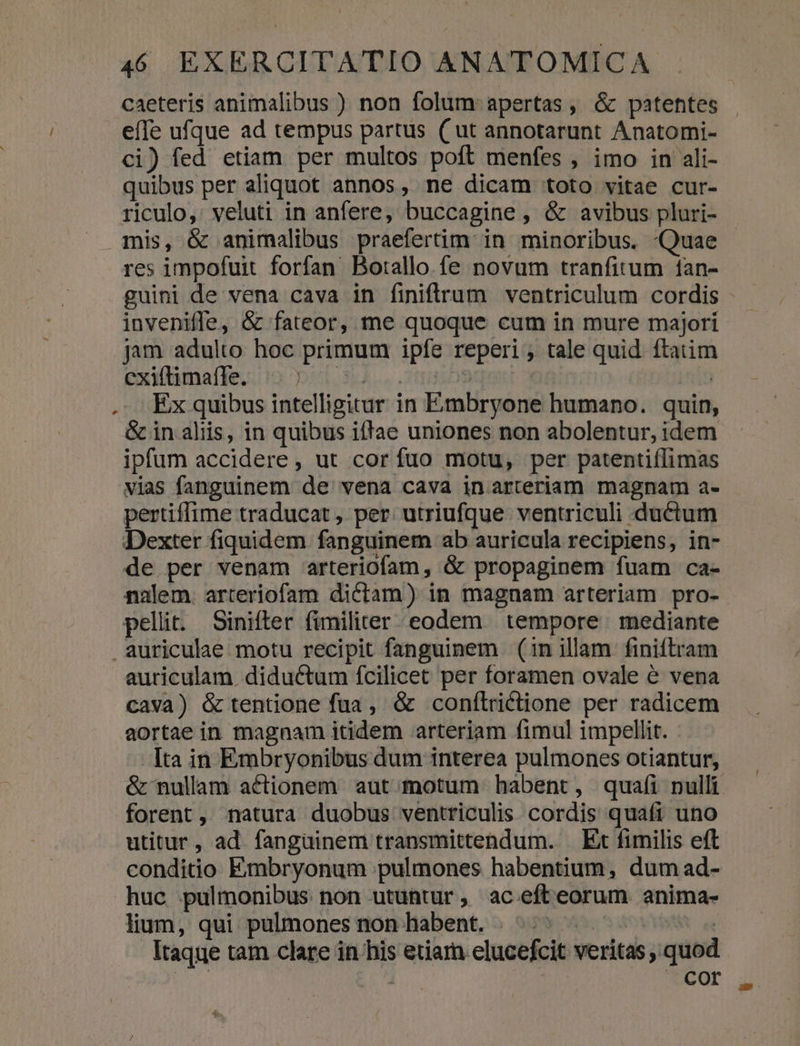 caeteris animalibus ) non folum apertas, &amp; patentes efle ufque ad tempus partus ( ut annotarunt Anatomi- ci) fed etiam per multos poft menfes , imo in ali- quibus per aliquot annos, ne dicam toto vitae cur- riculo,: veluti in anfere, buccagine , &amp; avibus pluri- mis, &amp; animalibus praefertim: in minoribus. «Quae res impofuit. forfan. Botallo. fe novum tranfitum ían- guini de vena cava in finiftrum ventriculum cordis inveniffe, &amp; fateor, me quoque cum in mure majori jam adulto hoc primum ipfe reperi ; tale quid. ftatim exilbimatke,.io 1. 3... ctt | | .. Ex quibus intelligitur in Émbryone humano. quin, &amp; in aliis, in quibus iftae uniones non abolentur, idem ipfum accidere , ut cor fuo motu, per patentiílimas vias fanguinem de vena cava in arteriam magnam a- Dexter fiquidem fanguinem ab auricula recipiens, in- de per venam arteriofam, &amp; propaginem fuam ca- nalem. arteriofam dictam) in magnam arteriam pro- pellit. Sinifter fimiliter eodem tempore | mediante auriculae motu recipit fanguinem (in illam finiftram auriculam. diductum fcilicet per foramen ovale &amp; vena cava) &amp; tentione fua , &amp; conílrictione per radicem aortae in magnam itidem arteriam fimul impellit. Ita in Embryonibus dum interea pulmones otiantur, forent, natura duobus ventriculis cordis quaít uno utitur, ad. fanguinem transmittendum. . Ex fimilis eft conditio Embryonum pulmones habentium, dum ad- huc pulmonibus non utuntur, ac efteorum anima- lium, qui. pulmones non habent. i. YA Itaque tam clare in his etiam elucefcit veritas , quod | Cor