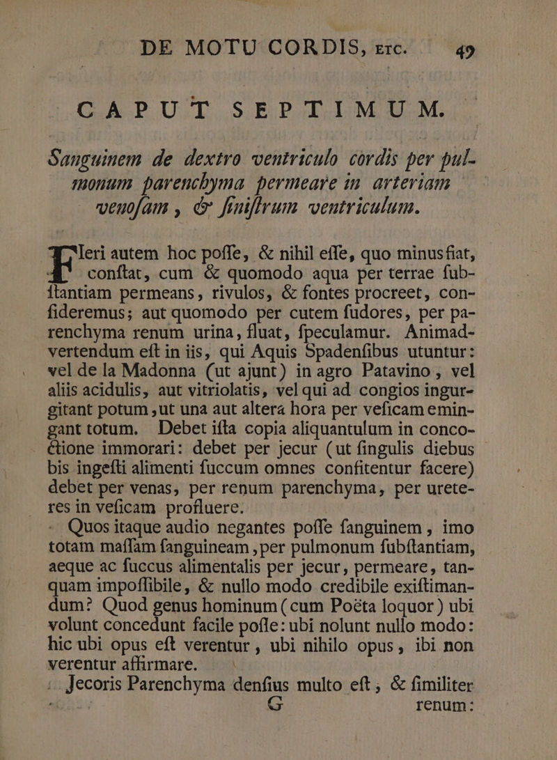 CAPUT SEPTIMU M. Sanguinem de dextro ventriculo cordis per pul- monum pavencbyma permeare in. arteriam veuofam , d finiffrum ventriculum. Wleri autem hoc poffe, &amp; nihil effe, quo minusfiat, in conflat, cum &amp; quomodo aqua per terrae fub- 1tantiam permeans, rivulos, &amp; fontes procreet, con- fideremus; aut quomodo per cutem fudores, per pa- renchyma renum urina, fluat, fpeculamur. Animad- vertendum eft in iis, qui Aquis Spadenfibus utuntur: vel de la Madonna (ut ajunt) in agro Patavino, vel aliis acidulis, aut vitriolatis, vel qui ad congios ingur- gitant potum ,ut una aut altera hora per veficam emin- gant totum. Debet ifla copia aliquantulum in conco- &amp;ione immorari: debet per jecur (ut fingulis diebus - bis ingefli alimenti fuccum omnes confitentur facere) debet per venas, per renum parenchyma, per urete- res in veficam profluere. | - Quositaque audio negantes poífe fanguinem , imo totam maflam fanguineam , per pulmonum fubftantiam, aeque ac fuccus alimentalis per jecur, permeare, tan- quam impoffibile, &amp; nullo modo credibile exiftiman- dum? Quod genus hominum ( cum Poéta loquor ) ubi volunt concedunt facile pofle: ubi nolunt nullo modo: . hic ubi opus eft verentur , ubi nihilo opus, ibi non verentur affirmare. — | ;.. Jecoris Parenchyma denfius multo eft; &amp; fimiliter onc. G renum: