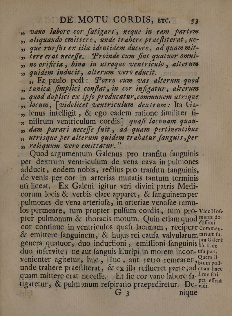 » vano labore cor fatigari, meque im eam partem » eliquando emittere, unde trabere praefüiterat , e- » que rurfus ex illa adeutidem ducere, ad quam mit- .» £ere erat neceffe... Proinde cum fint quatuor omni- » 40 orifcia , bita. in utroque ventriculo , alterum » Quidem inducit, alterum vero educit... . , Et paulo. poft: Porro cum «vas alterum quod » tunica fimplici conflat, 28 cor infigatur, alterum - » quod duplici ex ipfo producatur,communem utrique » Jocum, videlicet ventriculum dextrum: Ya Ga- .5, lenus intelligit , &amp; ego eadem ratione fimiliter fi- .» niftrum ventriculum cordis] 444/r Jacumam quan- » dam parari mece[fe fuit , ad quam pertinentibus » utrisque per alterum quidem trabatur fanguis ,per » reliquum vero emittatur, Quod argumentum Galenus pro tranfitu fanguinis per dextrum ventriculum de vena cava in pulmones adducit, eodem nobis, rectius pro tranfitu fanguinis, de venis per cor in arterias mutatis tantum terminis utiliceat. Ex Galeni igitur viri divini patris Medi- corum locis &amp; verbis clare apparet, &amp; fanguinem per . pulmones de vena arteriofa, in arteriae venofae ramu- los permeare, tum propter pulfum cordis, tum pro- VideHof pter pulmonum &amp; thoracis motum. Quin etiam quod 777» «o- cor continue in ventriculos quaf1 lacunam , recipere Commen. &amp; emittere fanguinem, &amp; hujus rei caufa valvularum tarium fu- genera quatuor, duo induc&amp;tioni , emiffioni fanguinis e ac duo infervité; ne aut fanguis Euripi in morem incon- ufu part. venienter agitetur, huc, illuc , aut retro remearet por ug. unde trahere praefliterat, &amp; ex illa reflueret parte ;ad quam haec quam mittere erat neceffe. | Et fic cor vano labore fa- ? nr ds ügaretur, &amp; pulmonum refpiratio praepediretur. De-via, c Ex | -nique LÀ