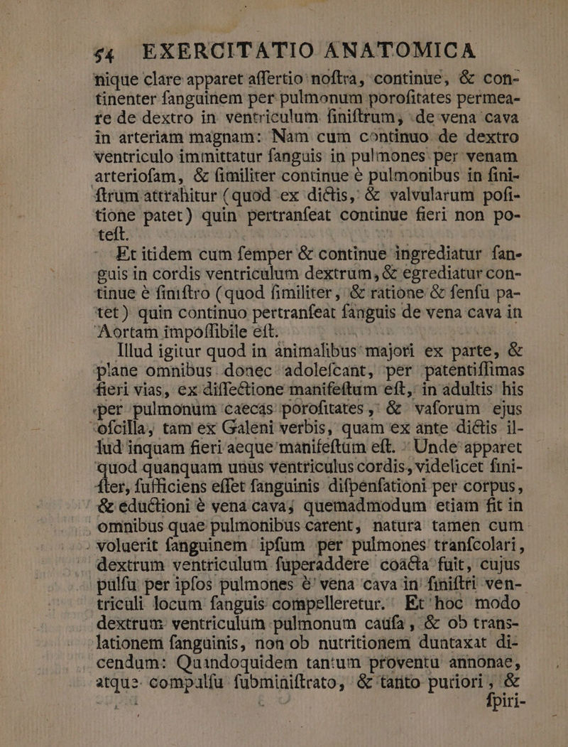 nique clare apparet affertio: noftra, continue, &amp; con- tinenter fangainem per pulmonum porofitates permea- re de dextro in. ventriculum finiftrum; de vena cava in arteriam magnam: Nam cum continuo de dextro ventriculo immittatur fanguis in pulmones per venam arteriofam, &amp; fimiliter continue &amp; pulmonibus in fini- ftrum attrahitur (quod ex dictis, &amp; valvularum pofi- ide patet) quin pertranfeat conünue fieri non po- teft. acera | | Et itidem cum femper &amp; continue ingrediatur fan- guis in cordis ventriculum dextrum, &amp; egrediatur con- tinue é finiftro (quod fimiliter, &amp; ratione &amp; fenfu pa- tet) quin continuo pertranfeat fanguis de vena cava in Aortam impoffibile ett. aM i S . Illud igitur quod in animalibus majori ex parte, &amp; plane omnibus. doaec adolefcant, per patentiffimas fieri vias, ex diffe&amp;ctione manifeftum eft, in adultis his per pulmonum caecás porofitates ,' &amp; vaforum ejus *ofcilla, tam ex Galeni verbis, quam ex ante dictis il- lud inquam fieri aeque manifeftum eft. « Unde apparet quod quanquam unus ventriculus cordis, videlicet fini- ter, fufficiens effet fanguinis difpenfationi per corpus, &amp; eductioni é vená cava; quemadmodum etiam fit in ., omnibus quae pulmonibus carent, natura tamen cum. , voluerit fanguinem ipfum per pulmones tranfcolari, dextrum ventriculum fuperaddere coácta fuit, cujus pulfu per ipfos pulmones &amp;' vena cava in' finiflri ven-- triculi locum fanguis corapelleretur. Et'hoc modo dextrum ventriculum pulmonum catifa , &amp; 05 trans- lationem fangüinis, non ob nutritionem duntaxat di- cendum: Quindoquidem tantum proventu annonae, atque. compalfu fubminiftrato, &amp; tarito pu &amp; «up EU piri-
