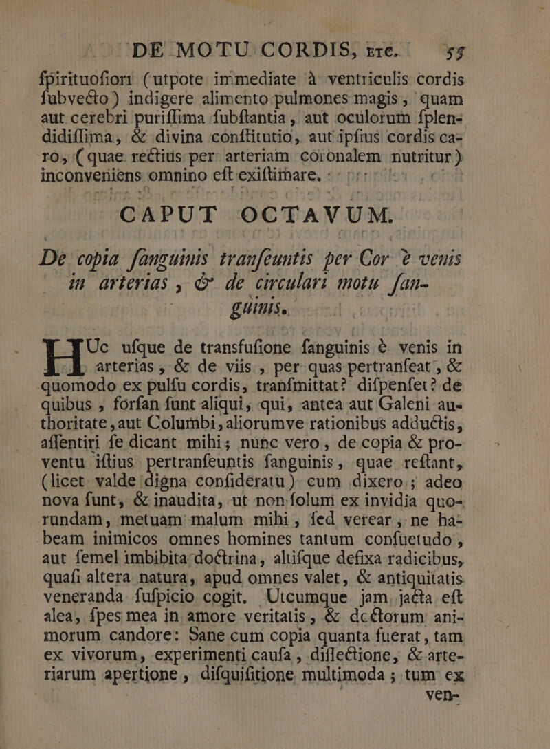 fpirituofior1 (utpote immediate à ventriculis cordis fubvecto) indigere alimento pulmones magis, quam aut cerebri puriffima fubftantia , aut oculorum fplen- didiffima, &amp; divina conílitutio, aut ipfius cordis ca- ro, ( quae rectius per: arteriam coronalem nutritur ) inconveniens omnino eftexifimare. «05:55 007 CAPUT OCTAVUM. De. copia. fauguinis tranfeuntis per Cor. € veuis in arterias , &amp; de crculari motu. fan- gittis, Uc ufque de transfufione fanguinis &amp;. venis in , arterias , &amp; de viis , per quas pertranfeat ; &amp; quomodo ex pulfu cordis, tranfmittat? difpenfet? de quibus ; forfan funt aliqui, qui, antea aut Galeni au- thoritate aut Columbi;aliorumve rationibus adductis, affentiri fe dicant mihi; nunc vero, de copia &amp; pro- ventu iílius pertranfeuntis fanguinis, quae reflant, (licet. valde digna copfideratu ). cum dixero ; adeo nova funt; &amp; inaudita, ut non folum ex invidia quo- rundam, metuam malum mihi, íed verear, ne ha- beam inimicos omnes homines tantum confuetudo , aut femel imbibita doctrina, alüfque defixa radicibus, quafi altera. natura, apud omnes valet, &amp; antiquitatis veneranda. fufpicio cogit. Utcumque jam. jacta eft alea, fpes mea in. amore veritatis, &amp; dcétorum ani- morum candore: 5ane cum copia quanta fuerat , tam ex vivorum, .experimenti caufa , diflectione, &amp; arte- rarum apertione , difquifitione multimoda ; tum ex T | ven-