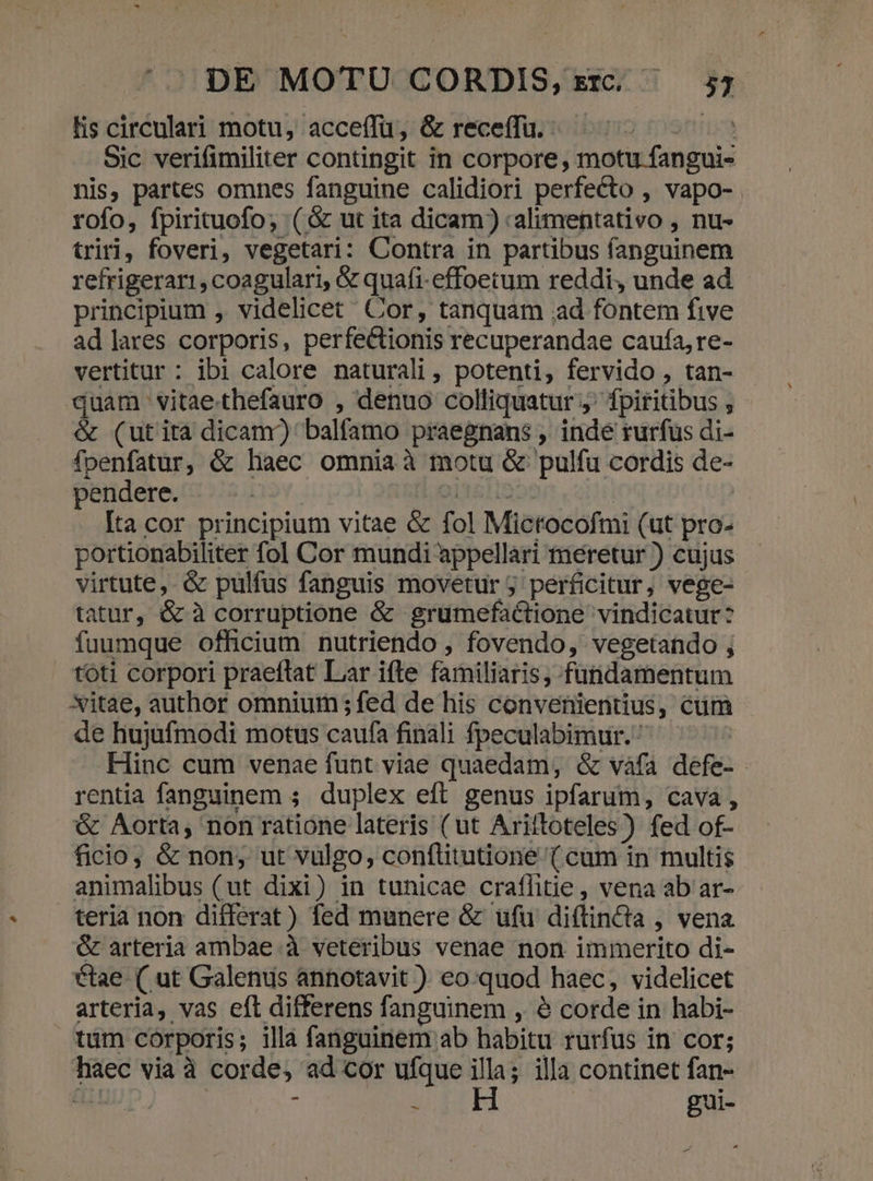 lis circulari motu, acceffü, &amp; receffu. ^ Iti Sic verifimiliter contingit in corpore, motu fangui- nis, partes omnes fanguine calidiori perfecto , vapo- rofo, fpirituofo; (&amp; ut ita dicam) 'alimentativo , nu- triri, foveri, vegetari: Contra in partibus fanguinem refrigerari, coagulari, &amp; quafi-effoetum reddi, unde ad principium , videlicet Cor, tanquam ad fontem five ad lares corporis, perfectionis recuperandae caufa, re- vertitur : ibi calore naturali, potenti, fervido , tan- quam vitaethefauro , denuo colliquatur j^ fpiritibus , &amp; (utita dicam) balfamo praegnans , inde rurfus di- fpenfatur, &amp; liaec omnia à motu &amp; pulfu cordis de- pendere. erst | : Ita cor principium vitae &amp; fol Microcofmi (ut pro- portionabiliter fol Cor mundi appellari meretur ) cujus virtute, &amp; pulfus fanguis movetur ; perficitur, vege- tatur, &amp; à corruptione &amp; grumefactione vindicatur? fuumque officium nutriendo , fovendo, vegetando ; toti corpori praeftat Lar ifte familiaris, fundamentum Xitae, author omnium ; fed de his convenientius, cum de hujufmodi motus caufa fináli fpeculabimur. Hinc cum venae funt viae quaedam, &amp; vafa defe- rentia fanguinem ; duplex eft genus ipfarum, cava, &amp; Aorta, non ratione lateris (ut Ariftoteles) fed of- ficio, &amp; non, ut vulgo, conflitutione ( cam in multis animalibus (ut dixi) in tunicae crafhitie, vena ab ar- teria non differat) fed munere &amp; üfu diftincta , vena &amp; arteria ambae à veteribus venae non immerito di- ctae (ut Galenus annotavit ). eo:quod haec, videlicet arteria, vas eft differens fanguinem , à corde in habi- tum corporis; illa fanguinem ab habitu rurfus in cor; haec viaà corde, ad cor ufque T illa continet fan- &amp; - T gui- —