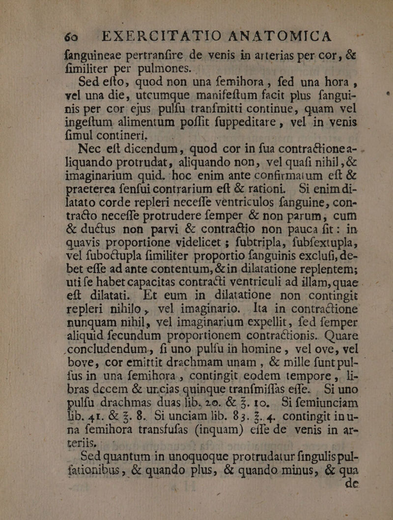 fanguineae pertranfire de venis in arterias per cor, &amp; fimiliter per pulmones. — — | Sed efto, quod non una femihora , fed una hora , vel una die, utcumque manifeftum facit plus fangui- nis per cor ejus pulfu tranfmitti continue, quam vel ingefítum alimentum poflit fuppeditare , vel in venis fimul contineri. | Nec eft dicendum, quod cor in fua contractionea- . Iiquando protrudat, aliquando non, vel quafi nihil ;&amp; imaginarium quid. hoc enim ante confirmatum eft &amp; praeterea fenfui contrarium eft &amp; rationi. Si enim di- latato corde repleri neceffe ventriculos fanguine, con- tracto neceffe protrudere femper &amp; non parum, cum &amp; ductus non parvi &amp; contractio non pauca fit: in quavis proportione videlicet ; fubtripla, fubfextupla, vel fuboctupla fimiliter proportio fanguinis exclufi, de- bet effe ad ante contentum, &amp; in dilatatione replentem; utife habet capacitas contracti ventriculi ad illam, quae . eft dilatati. Et eum in dilatatione. non contingit repleri nihilo ,. vel imaginario. lta in contraciione nunquam nihil, vel imaginarium expellit, fed femper aliquid fecundum proportionem contractionis. Quare .concludendum, fi uno. pulíu in homine , vel ove, vel bove, cor emittit drachmam unam , &amp; mille funt pul- fus in una femihora , contingit eodem tempore ,. li- bras decem &amp; ur.cias quinque tranfmiffas effe. . Si uno ulfu. drachmas duas lib. 26. &amp; 5$. 10... Si femiunciam ti. 4I. &amp; £. 8. oi unciam lib. 83.2. 4. contingit inu- na femihora transfufas (inquam) eife de venis in ar- teriis, | | . Sed quantum in unoquoque protrudatur fingulis pul- faiionibus, &amp; quando plus, &amp; quando minus, &amp; p | c X »