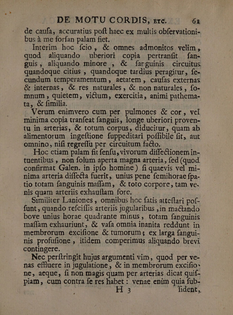 de caufa, accuratius poft haec ex multis obfervationi- bus à me forfan palam fiet. | Interim hoc ício, &amp; omnes admonitos velim, quod aliquando uberiori copia pertranfit . fan- guis, aliquando minore , &amp; farguinis. circuitus quandoque citius , quandoque tardius peragitur, fe- cundum temperamentum , aetatem , caufas externas &amp; internas, &amp; res naturales , &amp; non naturales , fo- mnum , quietem, victum, exercitia, animi pathema- ta, &amp; fimilia. . Verum enimvero cum per pulmones &amp; cor, vel minima copia tranfeat fanguis, longe uberiori proven- tu in arterias, &amp; totum corpus, diducitur, quam ab alimentorum ingeftione fuppeditari poffibile fit, aut omnino, nifi regreffu per circuitum facto. . Hoc etiam palam fit fenfu, vivorum diffectionem in- tuentibus , non folum aperta magna arteria, fed (quod. confirmat Galen. in iplo homine) fi quaevis vel mi- nima arteria diffecta fuerit, unius pene femihorae fpa- .tio totam fanguinis maffam,. &amp; toto corpore, tam ve- nis quam arteriis exhauftam fore. Ap Similiter Laniones , omnibus hoc fatis atteílari pof- funt , quando reícifIis arteriis jugularibus ,1n mactando bove unius horae quadrante minus, totam fanguinis maffam exhauriunt, &amp; vafa omnia inanita reddunt in membrorum excifione &amp; tumorum; ex larga fangui- nis profufione , itidem comperimus aliquando brevi contingere. | Nec perítringit hujus argumenti vim, quod per ve- nas effluere in jugulatione, &amp; in membrorum excifio* ne, aeque, fi non magis quam per arterias dicat quif- piam, cum contra fe res habet : venae enim quia fub- ! T | H 3 fident,