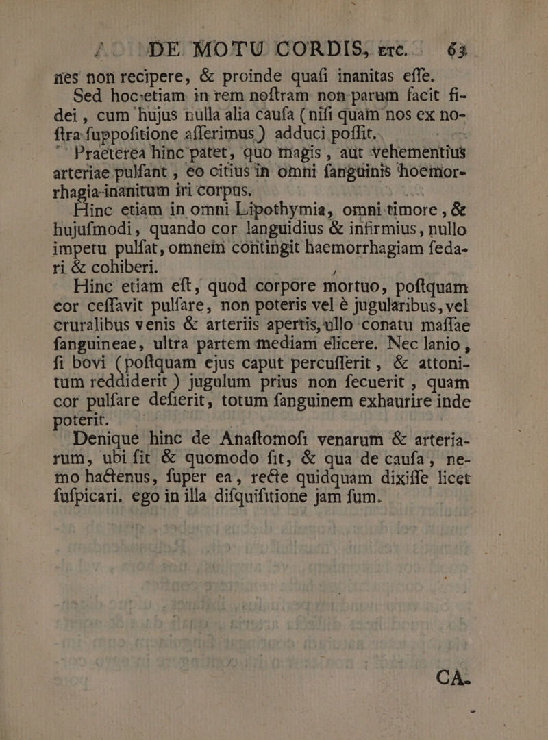 M ^. DE MOTU CORDIS, erc... 63 nes non recipere, &amp; proinde quafi inanitas effe. Sed hoc:etiam in rem noftram non: parum facit fi- dei, cum hujus nulla alia caufa ( nifi quam nos ex no- fira fuppofitione afferimus ) adduci poffit. cem '' Praeterea hinc patet, quo magis , aüt vehementius arteriae pulfant , €o citius in omni fanguinis hoemor- rhagia-inanitum iri Corpus. x A Hinc etiam in omni Liipothymia, omni timore , &amp; hujufmodi, quando cor languidius &amp; infirmius, nullo impetu pulfat, omnem contingit haemorrhagiam feda- ri &amp; cohiberi. ! : Hinc etiam eft, quod corpore mortuo, poftquam cor ceffavit pulfare, non poteris vel é jugularibus, vel cruralibus venis &amp; arteriis apertis,vullo conatu maffae fanguineae, ultra partem mediam elicere. Nec lanio , fi bovi (poftquam ejus caput percuíferit , &amp; attoni- tum reddiderit ) jugulum prius non fecuerit , quam cor pulfare defierit, totum fanguinem exhaurire inde poterit. - | Denique hinc de Anaftomoft venarum &amp; arteria- rum, ubi fit &amp; quomodo fit, &amp; qua de caufa, ne- mno hactenus, fuper ea, recte quidquam dixiffe licet fufpicari. ego in illa difquifitione jam fum. CA.