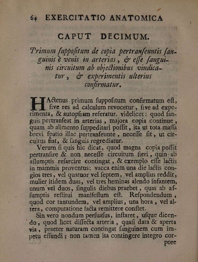 » d 64 EXERCITATIO ANATOMICA CAPUT DECIMUM. Trimum fubpofitum de copia pertranfeuntis fan- guinis venis in arterias , d effe fangui- is circuitum ab objecliomibus viudica-.— Ur, d experimentis ulterius confirmatur. He primum fuppofitum confirmatum eft, . AK five res ad calculum revocetur, five ad expe- rimenta, &amp; autopfiam referatur. videlicet: quod fan- guis pertranfeat in arterias , majora .copia continue , quam ab alimento fuppeditari poffit , ita ut tota. matla brevi fpatio illac pertranfeunte , neceíle fit, ut cir- cuitus fiat, &amp; fanguis regrediatur. | Verum fi quis hic dicat, quod magna copia poffit pertranfire &amp;. non neceffe. circuitum fieri , quin: ab aflumptis refarcire contingat , &amp; exemplo efle lactis in mammis proventus; vacca enim una die lactis con- gios tres, vel quatuor vel feptem, vel amplius reddit, mulier itidem duas, vel tres heminas alendo infantem, unum vel duos, fingulis diebus praebet , quas ab af- fumptis refütui manifeftum eft. Refpondendum , quod cor tantundem, velamplius, una hora , vel al- tera, computatione facta remittere conflet. Sin vero nondum perfuafus, inftlaret , ufque dicen- ' do, quod licet diffecta arteria , quafi data &amp; aperta via, praeter naturam contingat fanguinem cum im- petu effundi; non tamen ita contingere integro cor- | : pore