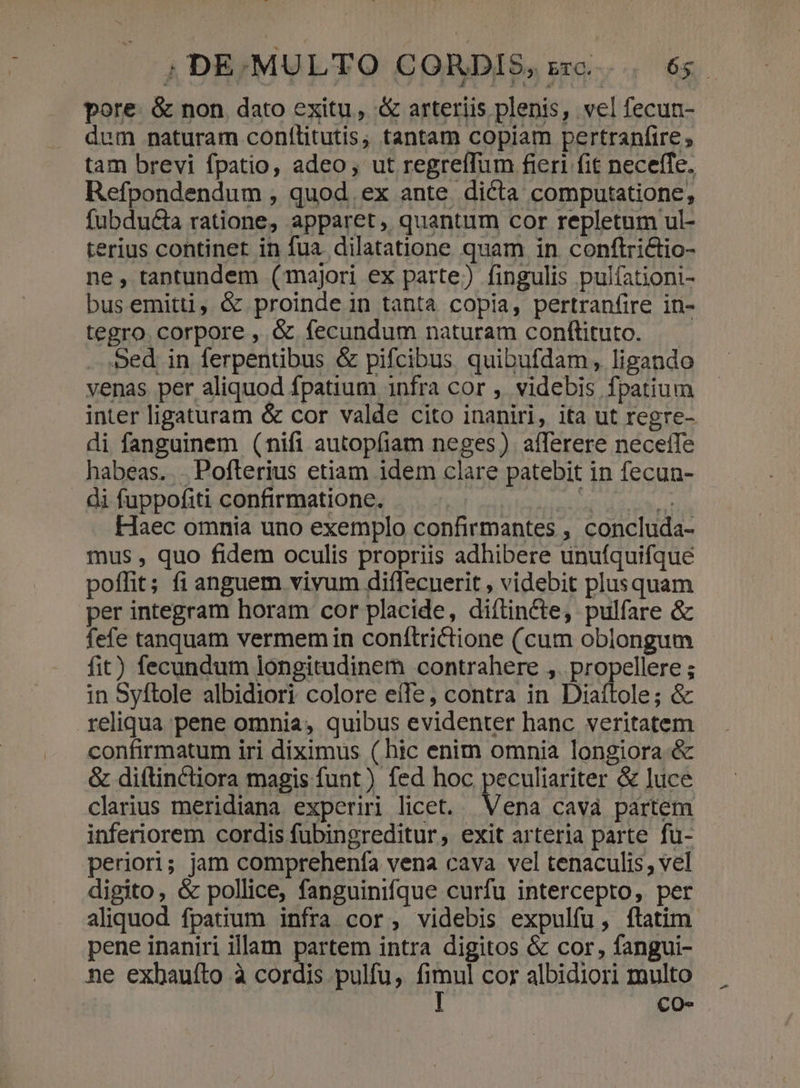 pore &amp; non dato exitu, &amp; arteriis plenis, vel fecun- dum naturam conftlitutis, tantam copiam pertranfire ; tam brevi fpatio, adeo, ut regreíTum fieri fit neceffe. Refpondendum , quod. ex ante. dicta computatione, fubdu&amp;a ratione, apparet, quantum cor repletum ul- terius continet in fua dilatatione quam in conftrictio- ne, tantundem (majori ex parte) fingulis pulíationi- busemitti, &amp; proinde in tanta copia, pertranfire in- tegro. corpore , &amp; fecundum naturam conftituto. Sed in ferpentibus &amp; pifcibus. quibufdam, ligando venas per aliquod fpatium 1nfra cor , videbis fpatium inter ligaturam &amp; cor valde cito inaniri, ita ut regre- di fanguinem (nifi autopfiam neges) afferere necetTe habeas... Poflerius etiam idem clare patebit in fecun- di fuppofiti confirmatione. v code itae atti Haec omnia uno exemplo confirmantes , concluda- mus , quo fidem oculis propriis adhibere unuíquifque poffit; fi anguem viyum diffecuerit , videbit plusquam per integram horam cor placide, diftin&amp;te, pulfare &amp; fefe tanquam vermem in conítrictione (cum oblongum fit) fecundum longitudinem contrahere ,. propellere ; in Syftole albidiori colore e(Te, contra in Diaítole; &amp; reliqua pene omnia, quibus evidenter hanc. veritatem confirmatum iri diximus ( hic enim omnia longiora &amp; &amp; diftinctiora magis funt) fed hoc peculiariter &amp; luce clarius meridiana experiri licet. Vena cavà partem inferiorem cordis fubingreditur, exit arteria parte fu- periori; jam comprehenfa vena cava vel tenaculis, vel digito, &amp; pollice, fanguinifque curfu intercepto, per aliquod fpatium infra cor, videbis expulfu, ftatim pene inaniri illam partem intra digitos &amp; cor, fangui- ne exhauíto à cordis pulfu, ap cor albidiori multo CO-