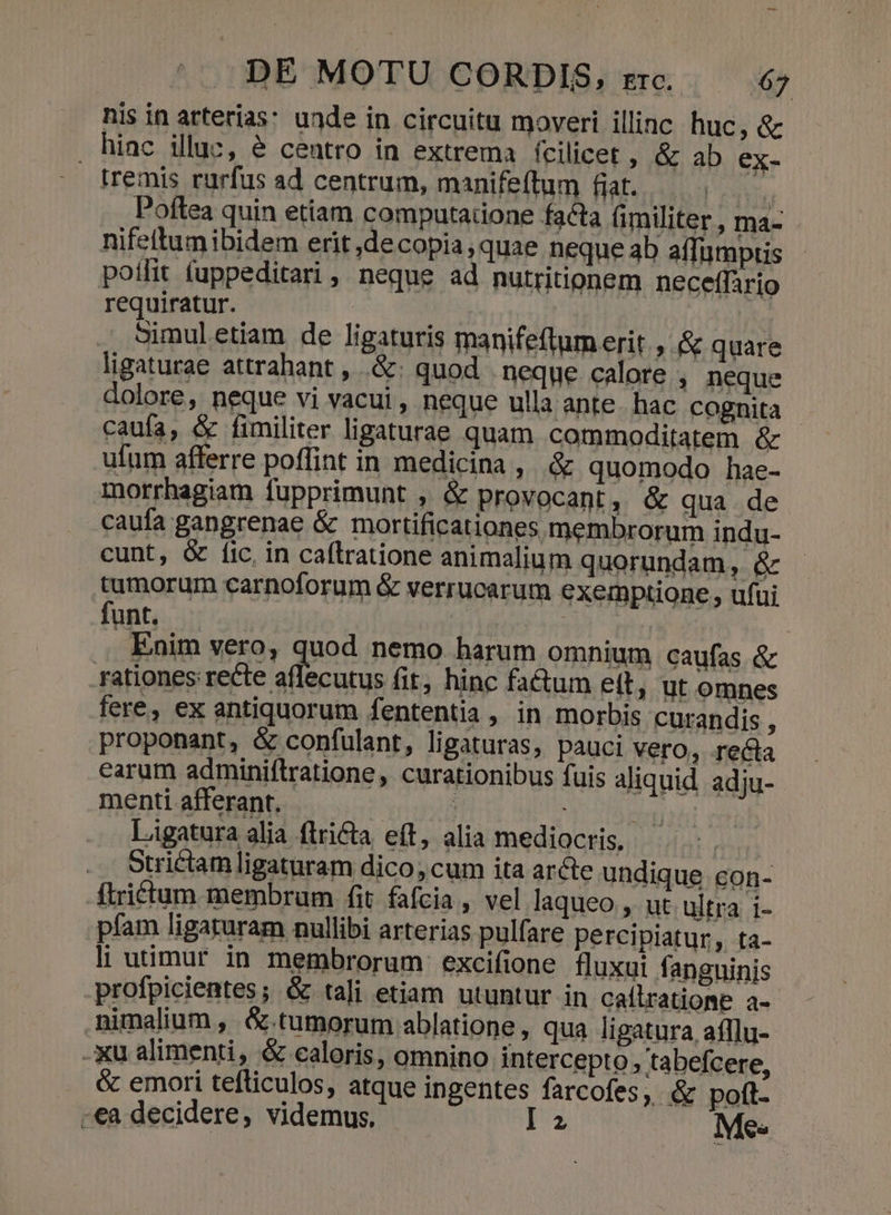 nis in atterias: unde in circuitu moveri illinc huc, &amp; hiac illuc, &amp; centro in extrema fcilicet ; &amp; ab ex- tremis rurfus ad centrum, manifeftum fiat. s. Poftea quin etiam computatione facta (militer, ma- nifeltumibidem erit ,decopia quae neque ab affumptis poilit fuppeditari , neque ad nutritionem neceffario requiratur. | Simul etiam de ligaturis manifeftum erit » &amp; quare ligaturae attrahant , .&amp;: quod | neque calore ; neque dolore, neque vi vacui, neque ulla ante. hac cognita caufa, &amp; fimiliter ligaturae quam commoditatem &amp; ufum afferre poffint in medicina, &amp; quomodo hae- morrhagiam fupprimunt , &amp; provocant, &amp; qua de caufa gangrenae &amp; mortificationes membrorum indu- cunt, &amp; fic. in caftratione animalium quorundam, &amp; tumorum carnoforum &amp; verrucarum exemptione, ufui funt. . Enim vero, quod nemo harum omnium caufas &amp; rationes: [up Bb ced fit, hinc fa&amp;um ett, ut omnes fere, ex antiquorum fententia , in morbis curandis , proponant, &amp; confulant, ligaturas, pauci vero, reéta earum adminiftratione, curationibus fuis aliquid. adju- menti afferant. Ligatura alia flri&amp;ta, eft, alia mediocris, otrictam ligaturam dico, cum ita arcte undique con- ftrictum membram fit. fafcia , vel laqueo , ut ultra i- pfam ligaruram nullibi arterias pulfare percipiatur, ta- li utimur in membrorum excifione fluxui fanguinis profpicientes; &amp; tali etiam utuntur in caílratiome a- nimalium, &amp; tumorum ablatione, qua ligatura afflu- -xu alimenti, &amp; caloris, omnino intercepto , tabefcere, &amp; emori tefliculos, atque ingentes farcofes, &amp; poft. -ea decidere, videmus, P2 Mes