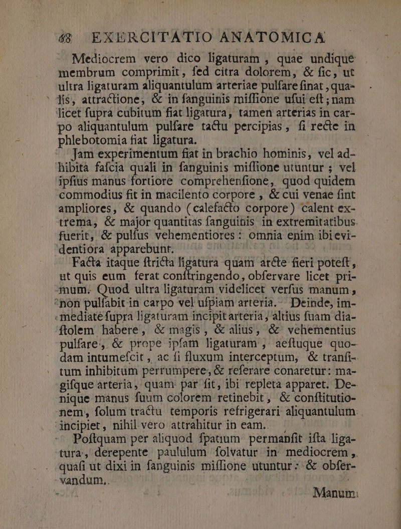 Mediocrem vero dico ligaturam , quae undique membrum comprimit, fed citra dolorem, &amp; fic, ut ultra ligaturam aliquantulum arteriae pulfare finat , qua- ' Jis, attractione, &amp; in fanguinis miffione ufui eft ; nam licet fupra cubitum fiat ligatura, tamen arterias in car- po aliquantulum pulfare tactu percipias, fi recte in phlebotomia fiat ligatura. | | . Jam experimentum fiat in brachio hominis, vel ad- hibita fafcia quali in fanguinis miffione utuntur ; vel ipfius manus fortiore comprehenfione, quod quidem commodius fit in macilento corpore , &amp; cui venae fint ampliores, &amp; quando (calefacto corpore) calent ex- fuerit, &amp; pulfus vehementiores : omnia enim ibi evi- dentiora apparebunt. OUR Y ow ut quis eum ferat conítringendo, obfervare licet pri- mum; Quod ultra ligaturam videlicet verfus manum ^non pulfabit in carpo vel ufpiam arteria... Deinde, im- mediate fupra ligaturam incipitarteria ; altius fuam dia- íftolem habere, &amp; magis, &amp; alius, &amp;' vehementius nique manus fuum colorem retinebit , &amp; conftitutio- inciplet, nihil vero attrahitur in eam... . Poftquam per aliquod fpatium: permanfit iíta liga- quafi ut dixi in fanguinis mifIione utuntur: &amp; obfer- vandum.. : |