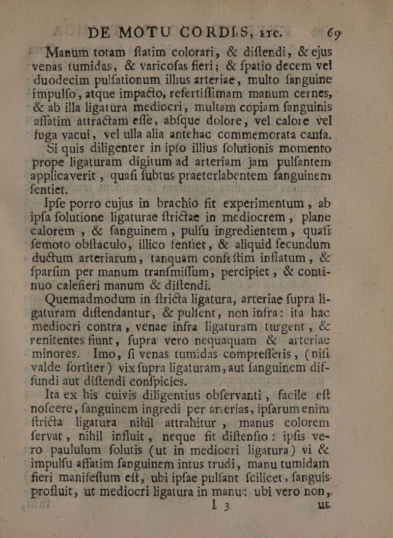 : Manum totam flatim colorari, &amp; diftendi, &amp; ejus venas tumidas, &amp; varicofas fieri; &amp; fpatio decem vel duodecim pulfationum illius arteriae, multo fanguine '3mpulfo, atque impaéto, refertiffimam manum cernes, &amp; ab illa ligatura mediocri, multam copiam fanguinis affatim attractam effe, abíque dolore, vel calore vel fuga vacui, vel ulla alia antehac commemorata canfa. . Si quis diligenter in ipfo illius folutionis momento prope ligaturam digitum ad arteriam jam pulfantem applicaverit , quafi fubtus praeterlabentem ftigiluem. fentiet. ^. ' | Ipfe porro cujus in brachio fit experimentum , ab ipfa folutione ligaturae ftrictae in mediocrem , plane calorem , &amp; fanguinem , pulfu ingredientem , quafi femoto obftaculo, illico fentiet , &amp; aliquid fecundum ductum arteriarum, tanquam confeftim inflatum , &amp; fparfim per manum tranfmiíffum, percipiet , &amp; conti- - nuo calefieri manum &amp; diftendi. Quemadmodum in ftriéta ligatura, arteriae fupra li- gaturam diftlendantur, &amp; pulíent, non infra: ita hac mediocri contra , venae infra lipaturam turgent, óc renitentes fiunt, fupra vero nequaquam &amp; aitcriae minores. Imo, fi venas tumidas comprefferis , (nifi. valde fortiter) vix fupra ligaturam , aut fanguinem dif- fundi aut diftendi confpicies. | | Ita ex his cuivis diligentius obfervanrti, facile eft nofcere , fanguinem ingredi per arterias, ipfarum enim: ftricta ligatura nihil attrahitur ,. manus colorem fervat , nihi] influit, neque fit diftenfio : ipfis ve- ro paululum folutis (ut in mediocri ligatura) vi &amp; impulfu affatim fanguinem intus trudi, manu tumidarn fieri manifeflum eít, ubi ipfae pnlfant fcilicet; fanguis: profluit, ut mediocri ligatura in P ubi vero non, | t3 ut