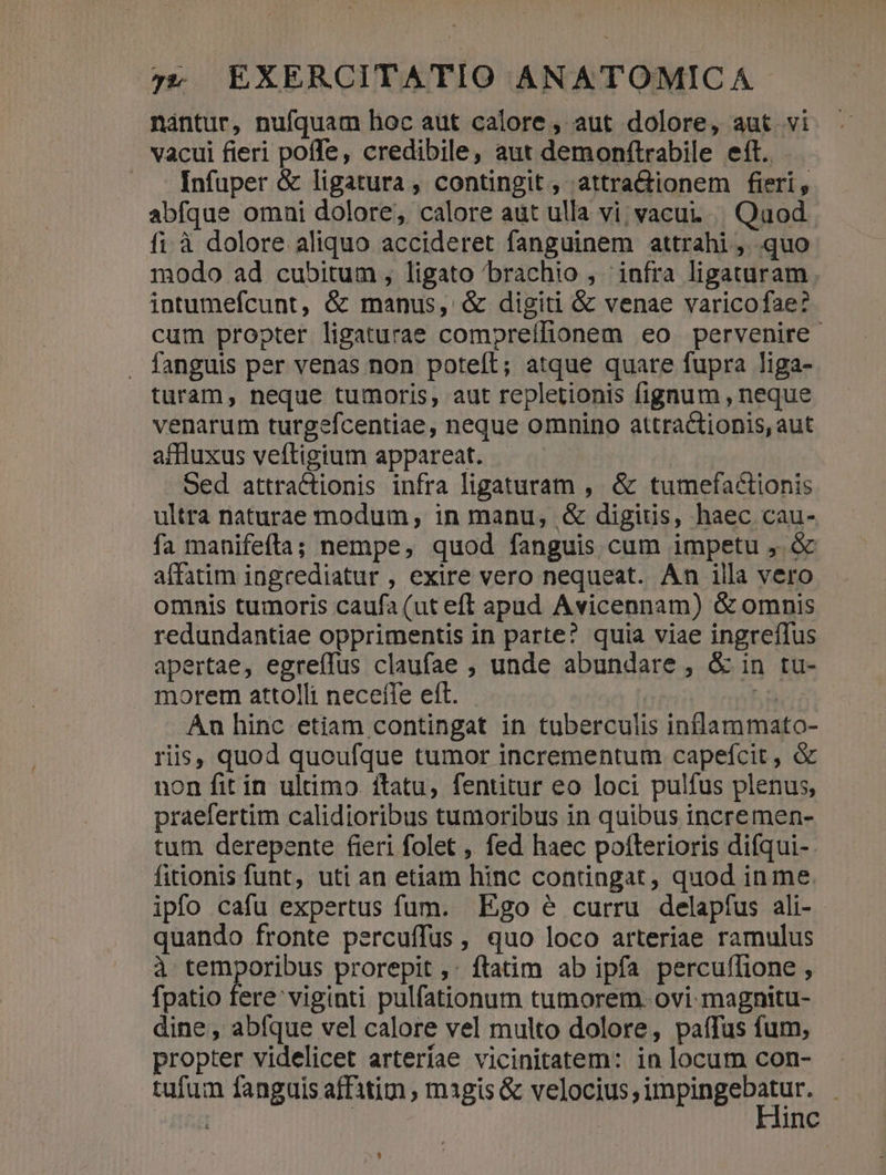 nantur, nufquam hoc aut calore, aut dolore, aut vi vacui fieri poffe, credibile, aut demonftrabile eft. Infuper &amp; ligatura , contingit , attra&amp;ionem fieri, abfque omni dolore, calore aut ulla vi;vacu. | Quod fi à dolore aliquo accideret fanguinem attrahi , quo modo ad cubitum , ligato brachio , infra ligaturam. intumefcunt, &amp; manus, &amp; digiti &amp; venae varicofae? cum propter ligaturae compreífionem eo pervenire . fanguis per venas non poteít; atque quare fupra liga- turam, neque tumoris, aut repletionis fignum , neque venarum turgefcentiae, neque omnino attractionis, aut affluxus veftigium appareat. Oed attractionis infra ligaturam , &amp; tumefactionis ultra naturae modum, in manu, &amp; digitis, haec cau- fa manifefta; nempe, quod fanguis cum impetu ,. &amp; affatim ingrediatur , exire vero nequeat. An illa vero omnis tumoris caufa (ut eft apud Avicennam) &amp; omnis redundantiae opprimentis in parte? quia viae ingreffus apertae, egreífus claufae , unde abundare , &amp; in tu- . morem attolli neceffe eft. | hárii An hinc etiam contingat in tuberculis inflammato- riis, quod quoufque tumor incrementum capefcit, &amp; non fit in ultimo ítatu, fentitur eo loci pulfus plenus, praefertim calidioribus tumoribus in quibus incremen- tum derepente fieri folet , fed haec potterioris difqui- fitionis funt, uti an etiam hinc contingat, quod in me. ipfo cafu expertus fum. Ego é curru delapíus ali- quando fronte percuffus, quo loco arteriae ramulus à temporibus prorepit ,: ftatim ab ipfa percuffione , fpatio fere viginti pulfationum tumorem. ovi magnitu- dine, abfque vel calore vel multo dolore, paífus fum, propter videlicet arteríae vicinitatem: in locum con- tufum fanguis affitim , magis &amp; velocius; Unpingeiae | inc 