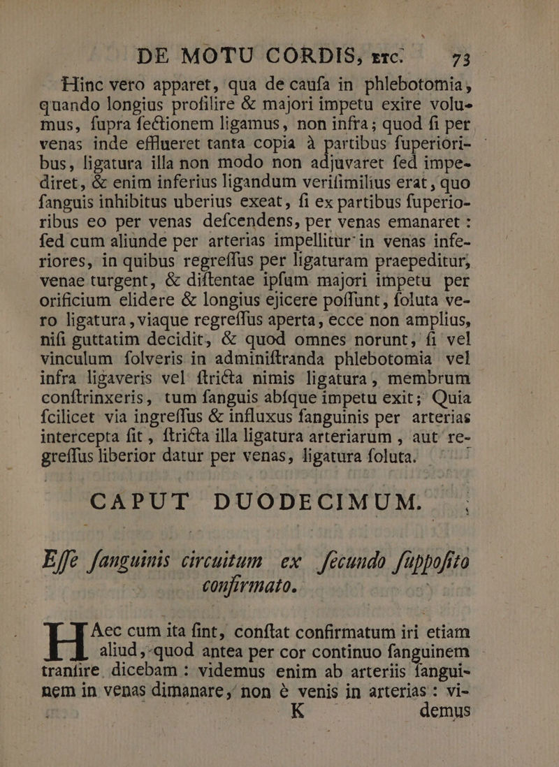 Hinc vero apparet, qua de caufa in phlebotomia, quando longius profilire &amp; majori impetu exire volue mus, fupra fectionem ligamus, non infra ; quod fi pet. venas inde efflueret tanta copia à partibus fuperiori- bus, ligatura illa non modo non adjuvaret fed impe- diret, &amp; enim inferius ligandum verifimilius erat , quo fanguis inhibitus uberius exeat, fi ex partibus fuperio- ribus eo per venas defcendens, per venas emanaret : fed cum aliunde per arterias impellitur in venas infe- riores, in quibus regreffus per ligaturam praepeditur; venae turgent, &amp; diftentae ipfum majori impetu per orificium elidere &amp; longius ejicere poffunt, foluta ve- ro ligatura , viaque regreffus aperta, ecce non amplius, nifi guttatim decidit, &amp; quod omnes norunt, fi vel vinculum folveris in adminiftranda phlebotomia vel infra ligaveris vel ítriécta nimis ligatura, membrum conílrinxeris, tum fanguis abfque impetu exit; Quia fcilicet via ingreffus &amp; influxus fanguinis per arterias intercepta fit , ftricta illa ligatura arteriarum , aut re- greffus liberior datur per venas, ligatura foluta. ^ ^ CAPUT DUODECIMUM . Effe fauguimis circuitum ex. fecundo füppofrto confirmato. Aec cum ita fint, conflat confirmatum iri etiam aliud ,-quod antea per cor continuo fanguinem tranfire. dicebam : videmus enim ab arteriis fangui- nem in venas dimanare,' non &amp; venis in arterias : vi- HA mM demus