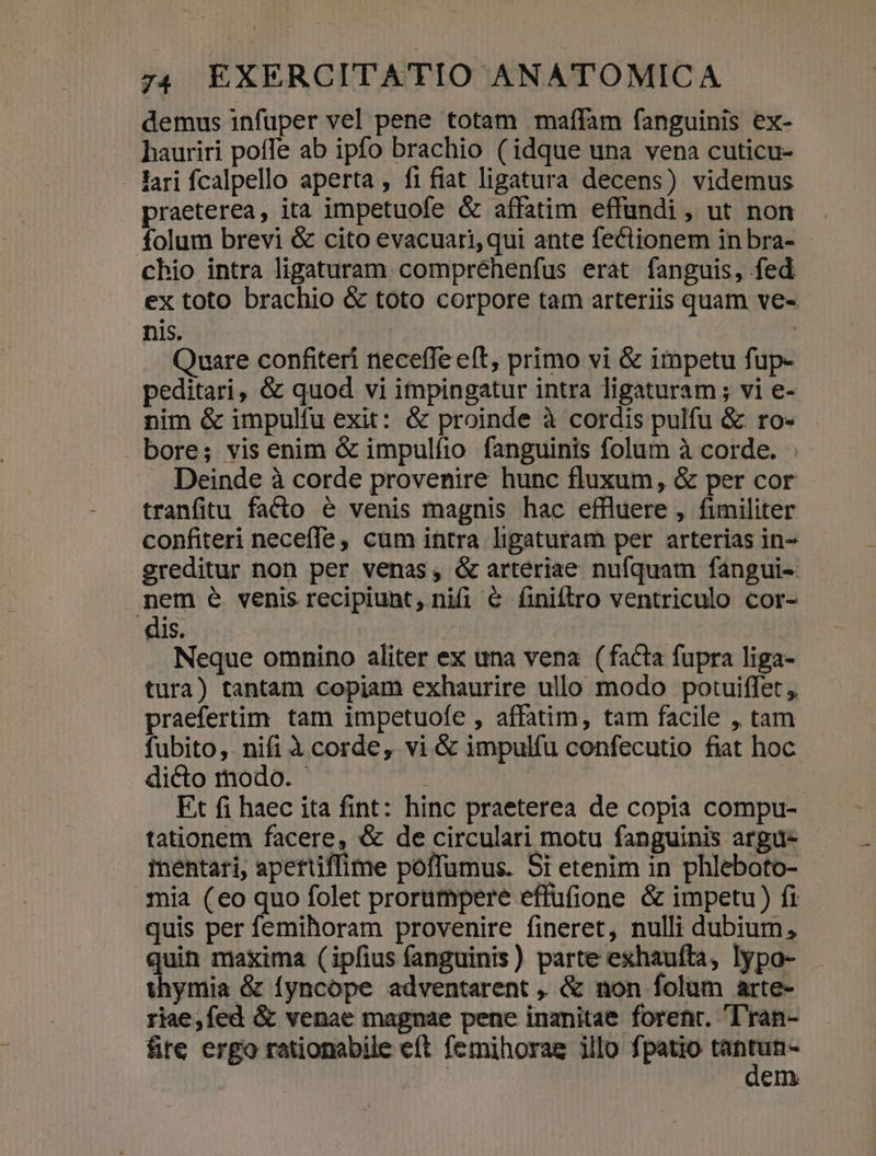 demus infuper vel pene totam maffam fanguinis ex- hauriri poffe ab ipfo brachio (idque una vena cuticu- lari fcalpello aperta , fi fiat ligatura decens) videmus praeterea, ita impetuofe &amp; affatim effündi, ut non folum brevi &amp; cito evacuari, qui ante fectionem in bra- cbio intra ligaturam compréhenfus erat fanguis, fed ex toto brachio &amp; toto corpore tam arteriis quam ve- nis. | Quare confiteri neceffe eft, primo vi &amp; impetu fup- peditari, &amp; quod vi impingatur intra ligaturam ; vi e- nim &amp; impulfu exit: &amp; proinde à cordis pulfu &amp; ro- bore; vis enim &amp; impulfio fanguinis folum à corde. : — Deinde à corde provenire hunc fluxum, &amp; per cor tranfitu facto &amp; venis magnis hac effluere, fimiliter confiteri neceffe, cum intra ligaturam per arterias in- sreditur non per venas, &amp; arteriae nufquam fangui- mem é venis recipiunt, nifi &amp; finiftrro ventriculo cor- dis. | Neque omnino aliter ex una vena (facta fupra liga- tura) tantam copiam exhaurire ullo modo potuiffet , praefertim. tam impetuofe , affatim, tam facile , tam fubito, nifi à corde, vi &amp; impulfu confecutio fiat hoc dicto modo. - ! Et fi haec ita fint: hinc praeterea de copia compu- tationem facere, &amp; de circulari motu fanguinis argu- inentari, apettiffime poffumus. Si etenim in phleboto- .5mia (eo quo folet prorumpere effüfione &amp; impetu) fi quis per femihoram provenire fineret, nulli dubium, quin maxima (ipfius fanguinis) parte exhauíta, lypo- thymia &amp; fyncope adventarent ,, &amp; non folum arte- riae,fed á&amp; venae magnae pene inanitae forenr. 'ran- fite ergo rationabile eft femihorag illo fpatio N- em