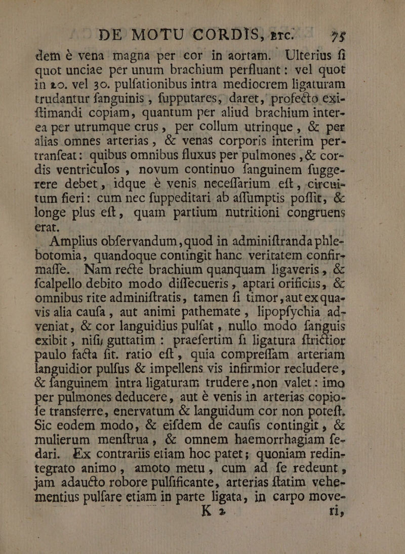 dem e vena magna per cor in aortam. Ulterius fi quot unciae per unum brachium perfluant: vel quot in 20. vel 3o. pulfationibus intra mediocrem ligaturam trudantur fanguinis , fupputares, daret, profecto exi- ftimandi copiam, quantum per aliud brachium inter- ea per utrumque crus, per collum utrinque , &amp; per alias omnes arterias, &amp; vena$ corporis interim per- tranfeat: quibus omnibus fluxus per pulmones , &amp; cor- dis ventriculos , novum continuo fanguinem fugge- rere debet, idque é venis neceffarium eft, .circui- tum fieri: cum nec fuppeditari ab affumptis poffit, &amp; longe plus eft, quam partium nutritioni congruens erat. ( | . Amplius obfervandum ,quod in adminiftranda phle- botomia, quandoque contingit hanc. veritatem confir- maffe. Nam recte brachium quanquam ligaveris , &amp; fcalpello debito modo diffecueris , aptari orificus, &amp; omnibus rite adminiflratis, tamen fi timor ,autex qua- vis alia caufa , aut animi pathemate , lipopfychia ad- veniat, &amp; cor languidius pulfat , nullo modo fanguis exibit, nifi, guttatim : praefertim fi ligatura flrictior paulo facta fit. ratio eft, quia compreíffam arteriam languidior pulfus &amp; impellens vis infirmior reciudere, - &amp; fanguinem intra ligaturam trudere,non valet: imo per pulmones deducere, aut é venis in arterias copio- fe transferre, enervatum &amp; languidum cor non poteft, Sic eodem modo, &amp; eifdem de caufis contingit , &amp; mulierum menftrua, ó: omnem haemorrhagiam fe- dari. Ex contrariis etiam hoc patet; quoniam redin- tegrato animo , amoto metu, cum ad fe redeunt , jam adaucto robore pulfificante, arterias ftatim. vehe- mentius pulfare etiam in pu ligata, in carpo move- 2 r1,