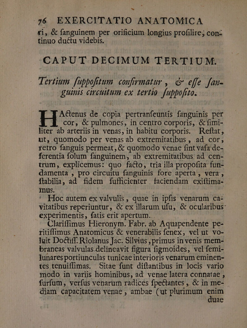 £i, &amp; fanguinem per orificium longius profilire; conz tinuo ductu videbis. CAPUT DECIMUM TERTIUM. Tertium. fuppofitum. confirmatur ,— d effe fau- guinis circulum ex tertio. fuppofrto. /  J AcGenus de copia pertranfeuntis fanguinis per , Cor, &amp; pulmones, in centro corporis, &amp;fimi- liter ab arteriis in venas, in habitu corporis. Reftat, ut, quomodo per venasab extremitatibus , ad cor, retro fanguis permeat, &amp; quomodo venae fint váfa de- ferentia folum fanguinem, ab extremitatibus ad cen- trum, explicemus: quo facto, tria illa propofita fun- damenta , pro circuitu fanguinis fore aperta , vera, ftabilia, ad fidem fufficienter faciendam exiftima- - mus. : T ' Hoc autem ex valvulis , quae in ipfis venarum ca- vitatibus reperiuntur, &amp; ex illarum ufu, &amp; ocularibus- experimentis, fatis erit apertum. | Clariffimus Hieronym. Fabr. ab Aquapendente pe- ritiffimus Anatomicus &amp; venerabilis fenex, vel ut vo- luit Doctiff. Riolanus Jac. Silvius , primus in venis mem- braneas valvulas.delineavit figura figmoides, velfemi- lunares portiunculas tunicae interioris venarum eminen- tes tenuiffimas. Sitae funt diflantibus im locis vario modo in variis hominibus, ad venae latera connatae , furfum, verfus venarum radices fpectantes ,. &amp; in me- . diam capacitatem venae , ambae (ut plurimum ce di dia | uae